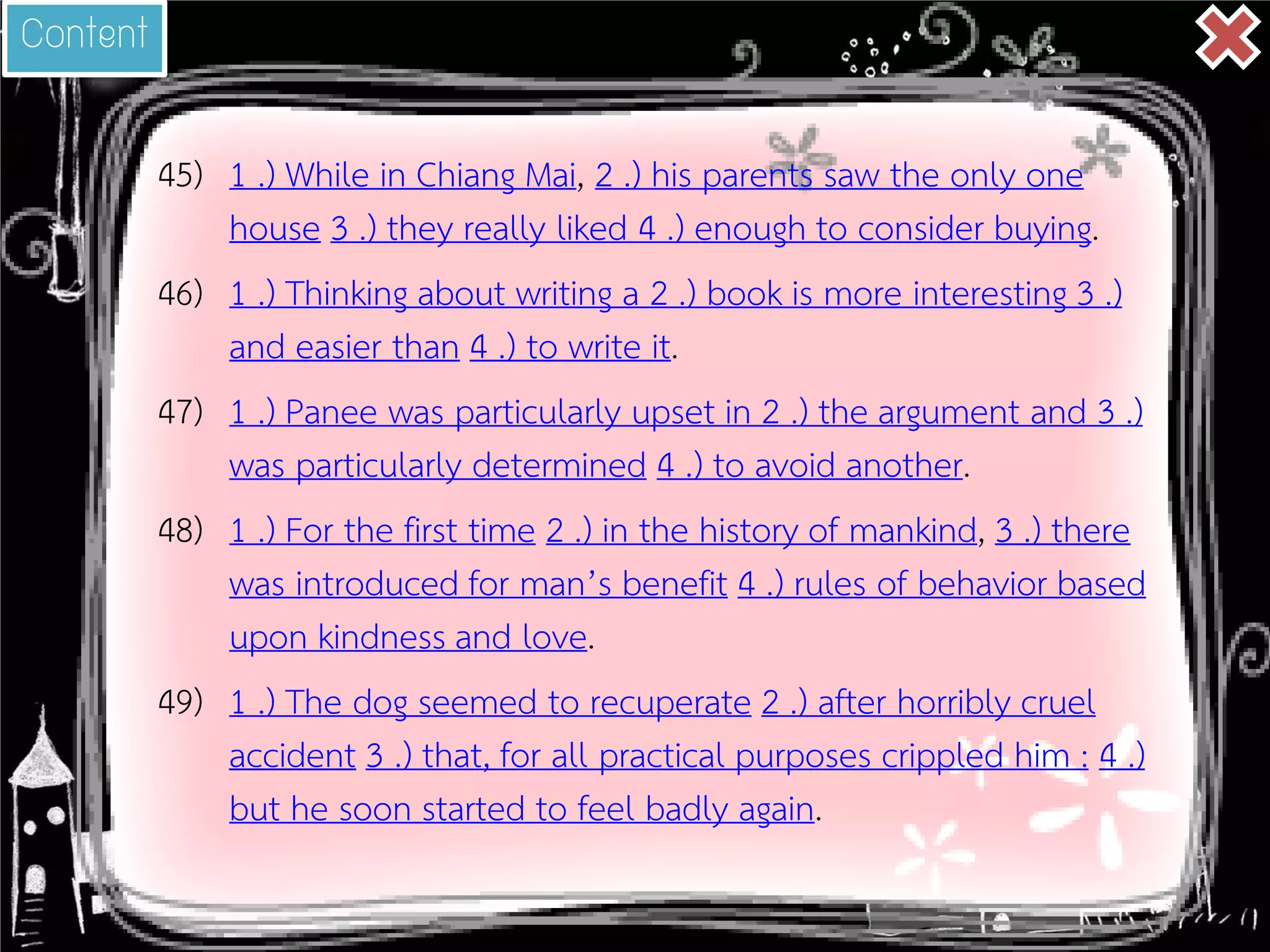 45) 
1 .) While in Chiang Mai, 2 .) his parents saw the only one house 3 .) they really liked 4 .) enough to consider buying. 
46) 
1 .) Thinking about writing a 2 .) book is more interesting 3 .) and easier than 4 .) to write it. 
47) 
1 .) Panee was particularly upset in 2 .) the argument and 3 .) was particularly determined 4 .) to avoid another. 
48) 
1 .) For the first time 2 .) in the history of mankind, 3 .) there was introduced for man’s benefit 4 .) rules of behavior based upon kindness and love. 
49) 
1 .) The dog seemed to recuperate 2 .) after horribly cruel accident 3 .) that, for all practical purposes crippled him : 4 .) but he soon started to feel badly again. 
Content  