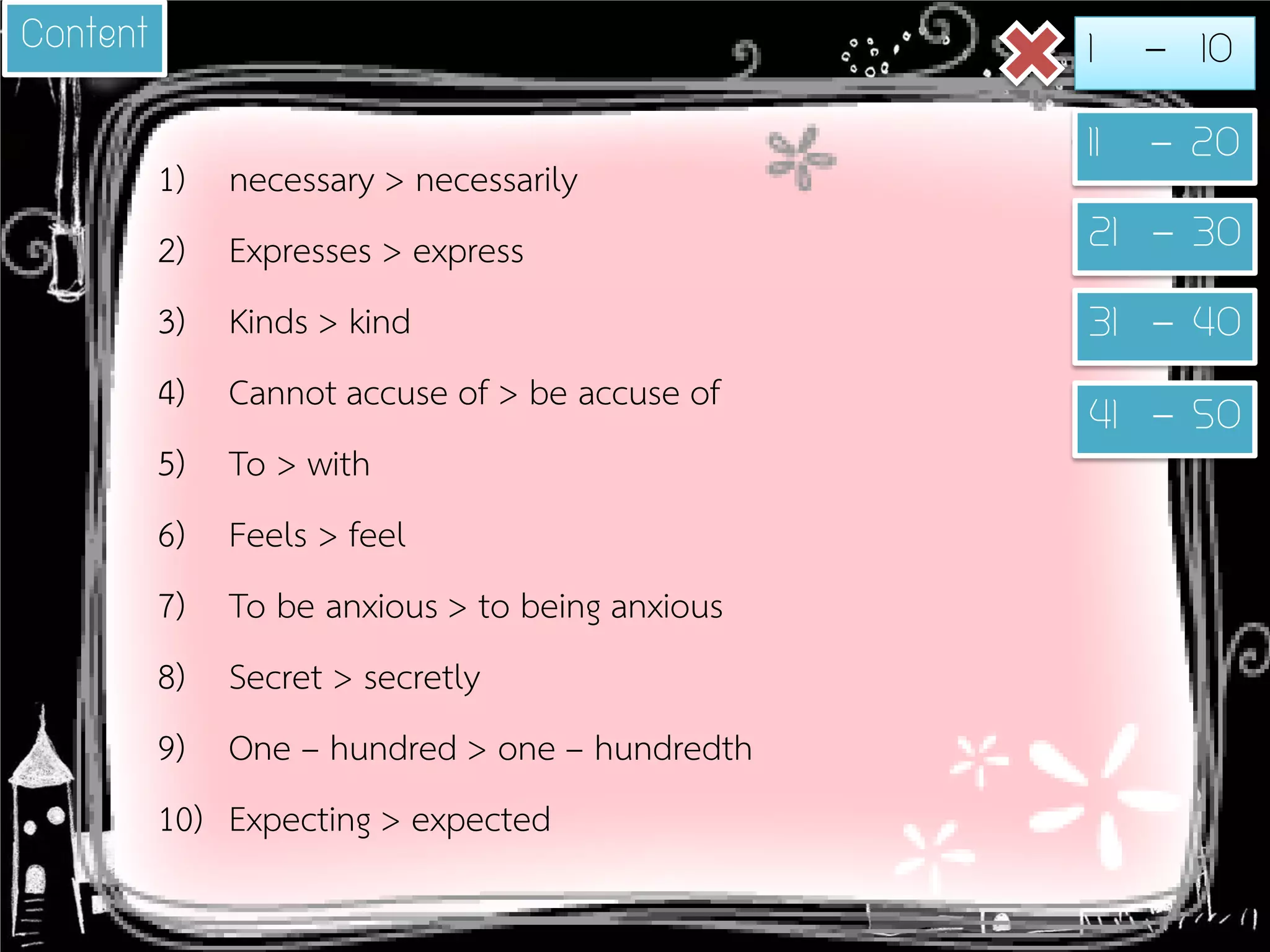 1) 
necessary > necessarily 
2) 
Expresses > express 
3) 
Kinds > kind 
4) 
Cannot accuse of > be accuse of 
5) 
To > with 
6) 
Feels > feel 
7) 
To be anxious > to being anxious 
8) 
Secret > secretly 
9) 
One – hundred > one – hundredth 
10) 
Expecting > expected 
Content 
1 - 10 
11 - 20 
21 - 30 
31 - 40 
41 - 50  