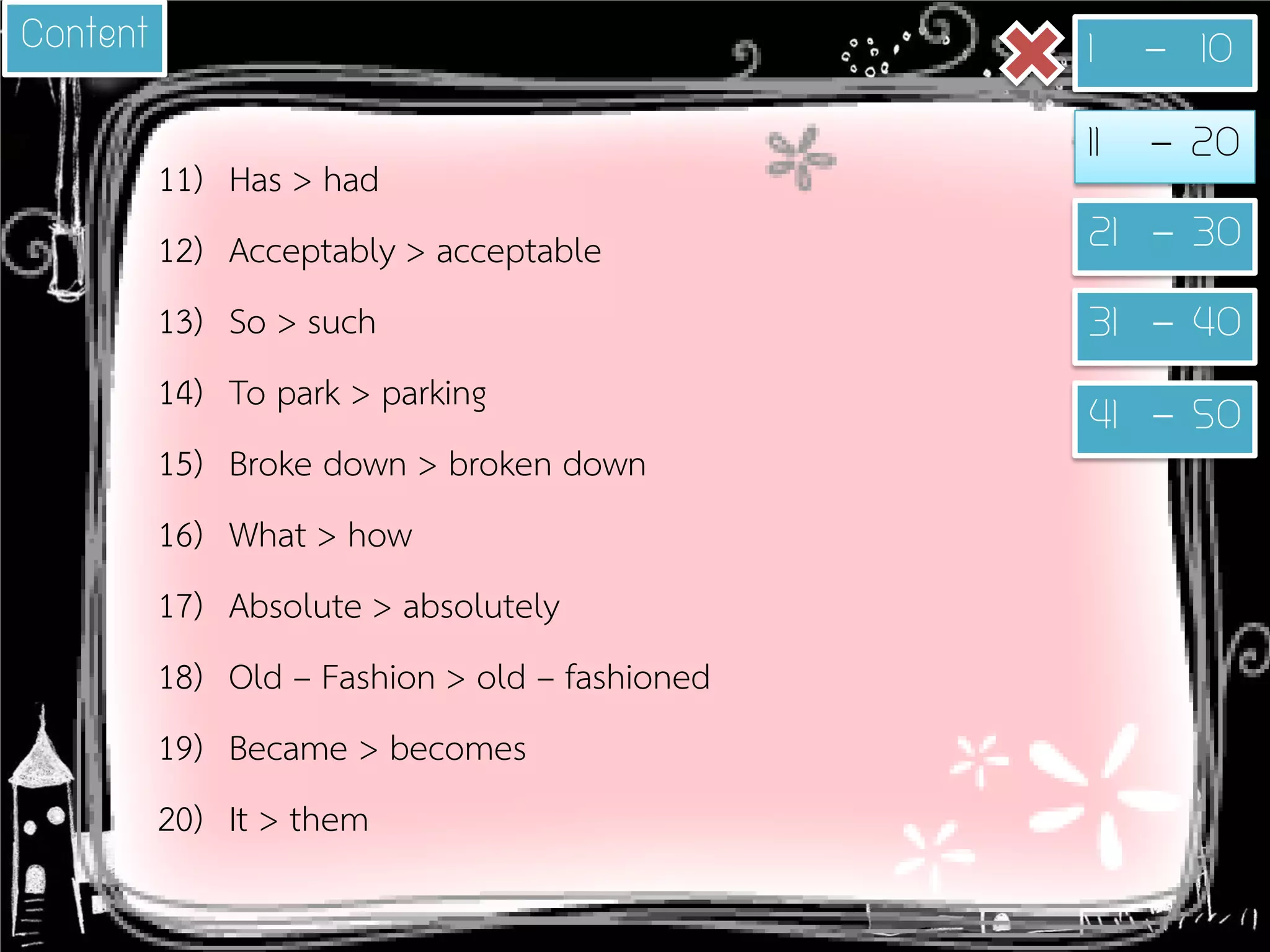 11) 
Has > had 
12) 
Acceptably > acceptable 
13) 
So > such 
14) 
To park > parking 
15) 
Broke down > broken down 
16) 
What > how 
17) 
Absolute > absolutely 
18) 
Old – Fashion > old – fashioned 
19) 
Became > becomes 
20) 
It > them 
1 - 10 
11 - 20 
21 - 30 
31 - 40 
41 - 50 
Content  