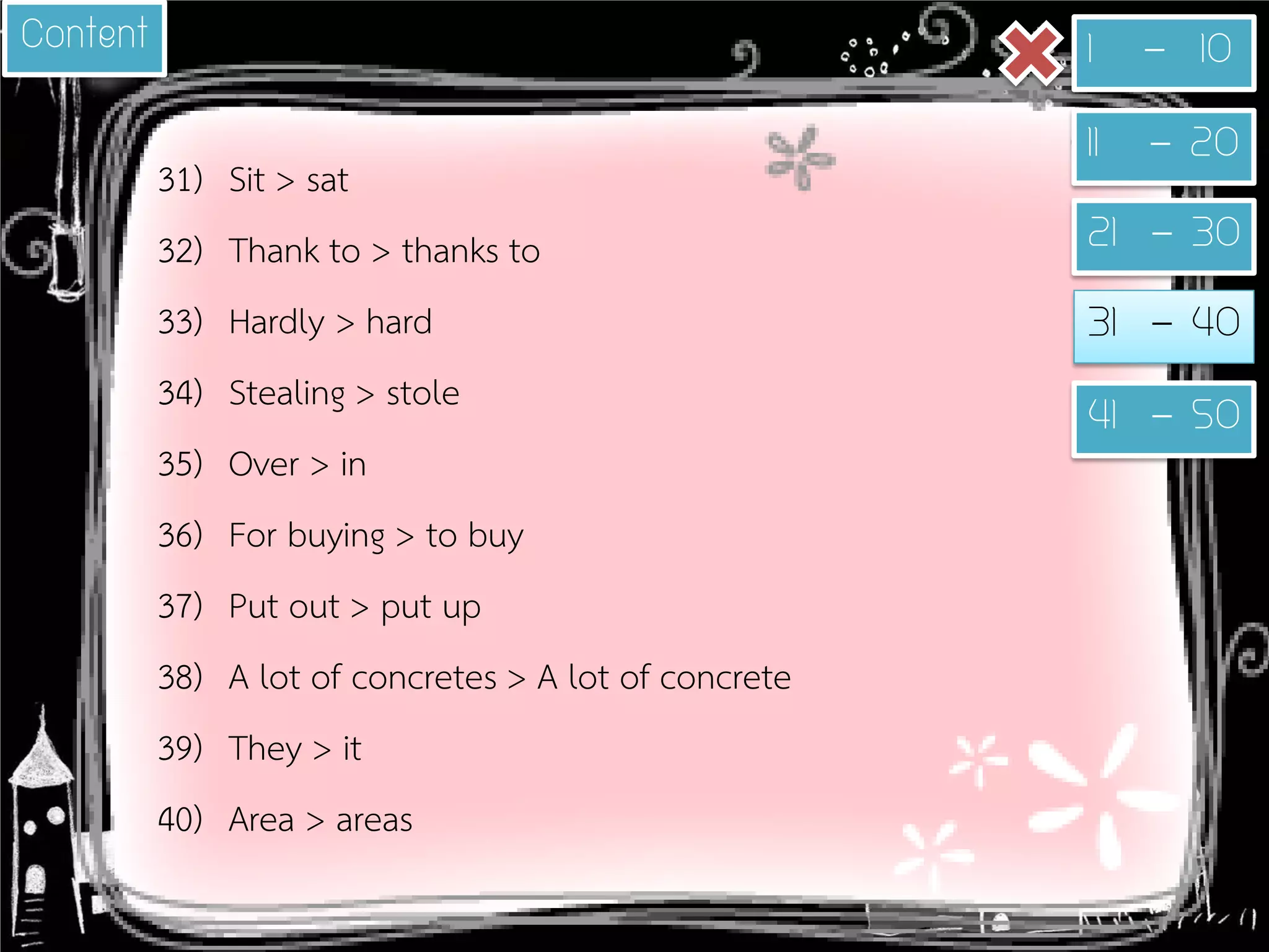 31) 
Sit > sat 
32) 
Thank to > thanks to 
33) 
Hardly > hard 
34) 
Stealing > stole 
35) 
Over > in 
36) 
For buying > to buy 
37) 
Put out > put up 
38) 
A lot of concretes > A lot of concrete 
39) 
They > it 
40) 
Area > areas 
1 - 10 
11 - 20 
21 - 30 
31 - 40 
41 - 50 
Content  