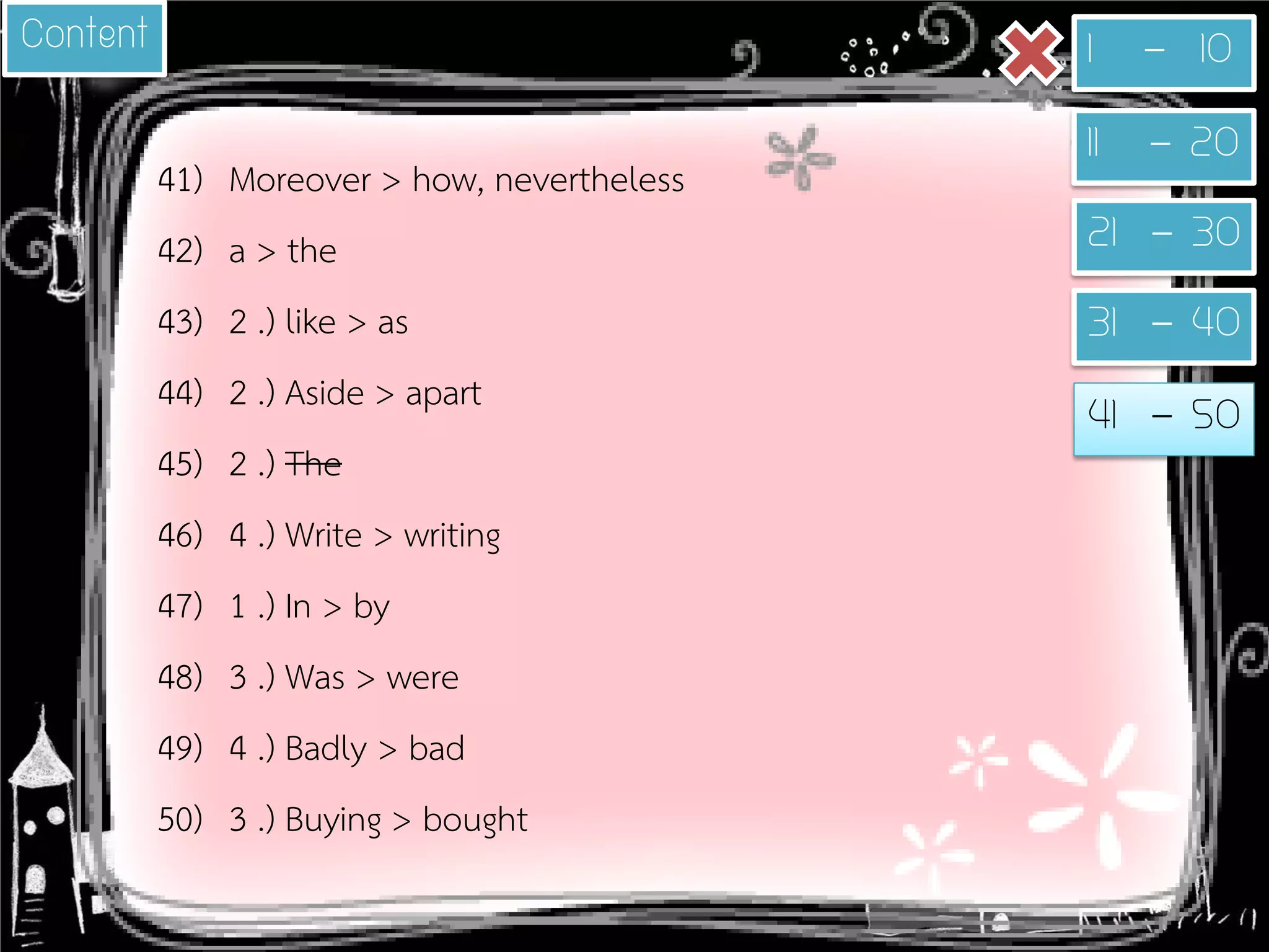 41) 
Moreover > how, nevertheless 
42) 
a > the 
43) 
2 .) like > as 
44) 
2 .) Aside > apart 
45) 
2 .) The 
46) 
4 .) Write > writing 
47) 
1 .) In > by 
48) 
3 .) Was > were 
49) 
4 .) Badly > bad 
50) 
3 .) Buying > bought 
1 - 10 
11 - 20 
21 - 30 
31 - 40 
41 - 50 
Content  