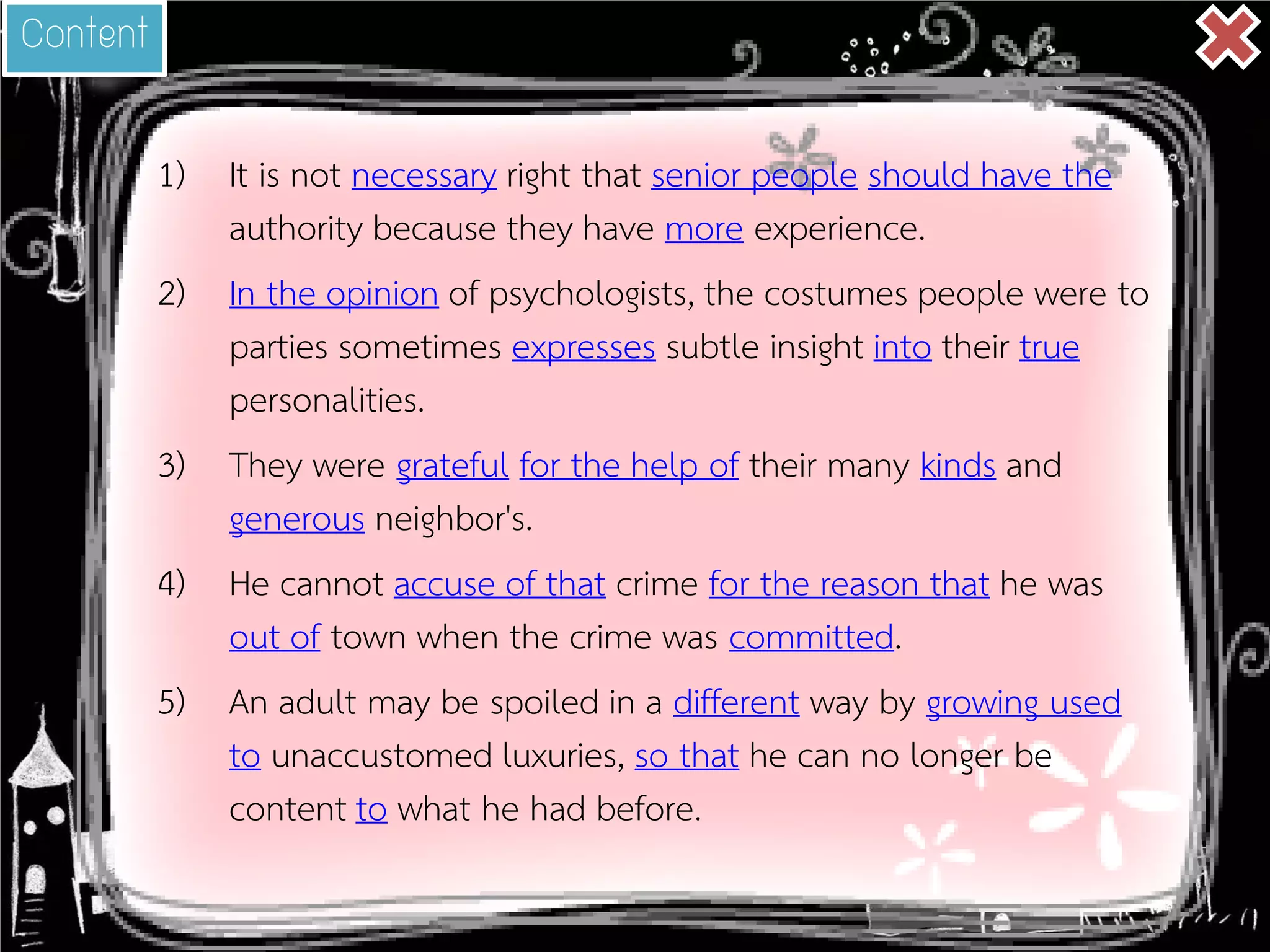 1) 
It is not necessary right that senior people should have the authority because they have more experience. 
2) 
In the opinion of psychologists, the costumes people were to parties sometimes expresses subtle insight into their true personalities. 
3) 
They were grateful for the help of their many kinds and generous neighbor's. 
4) 
He cannot accuse of that crime for the reason that he was out of town when the crime was committed. 
5) 
An adult may be spoiled in a different way by growing used to unaccustomed luxuries, so that he can no longer be content to what he had before. 
Content  