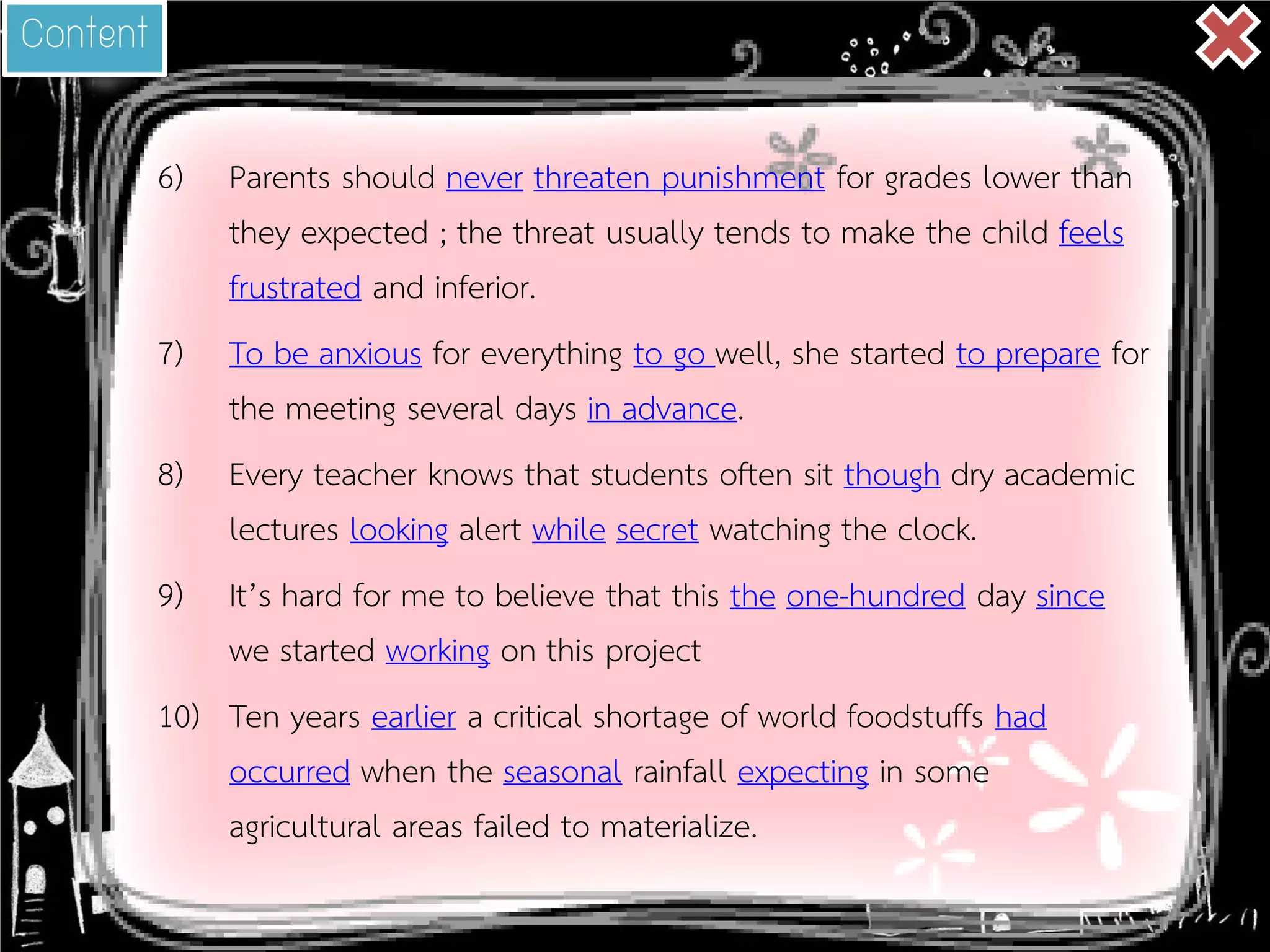 6) 
Parents should never threaten punishment for grades lower than they expected ; the threat usually tends to make the child feels frustrated and inferior. 
7) 
To be anxious for everything to go well, she started to prepare for the meeting several days in advance. 
8) 
Every teacher knows that students often sit though dry academic lectures looking alert while secret watching the clock. 
9) 
It’s hard for me to believe that this the one-hundred day since we started working on this project 
10) 
Ten years earlier a critical shortage of world foodstuffs had occurred when the seasonal rainfall expecting in some agricultural areas failed to materialize. 
Content  