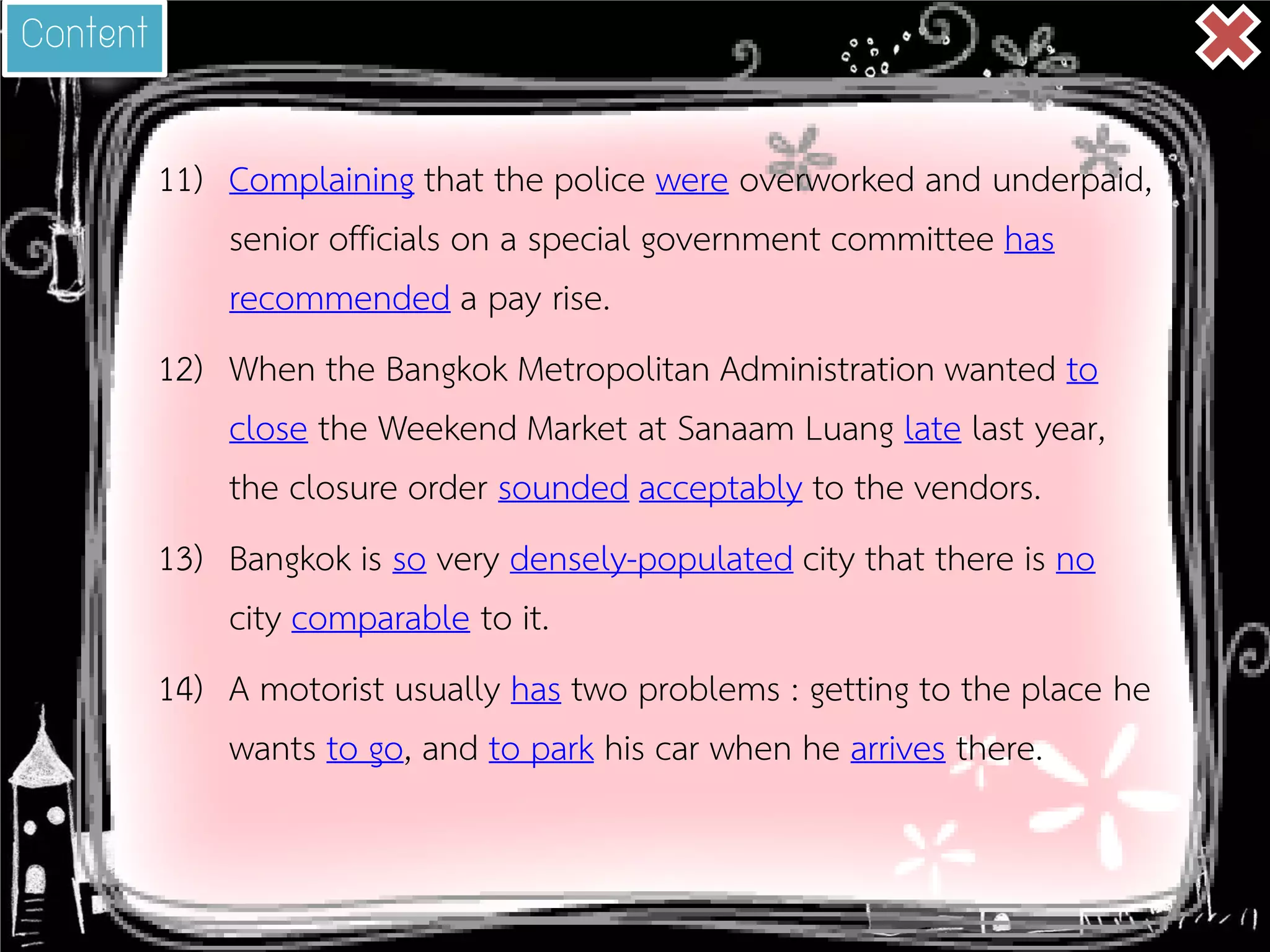 11) 
Complaining that the police were overworked and underpaid, senior officials on a special government committee has recommended a pay rise. 
12) 
When the Bangkok Metropolitan Administration wanted to close the Weekend Market at Sanaam Luang late last year, the closure order sounded acceptably to the vendors. 
13) 
Bangkok is so very densely-populated city that there is no city comparable to it. 
14) 
A motorist usually has two problems : getting to the place he wants to go, and to park his car when he arrives there. 
Content  