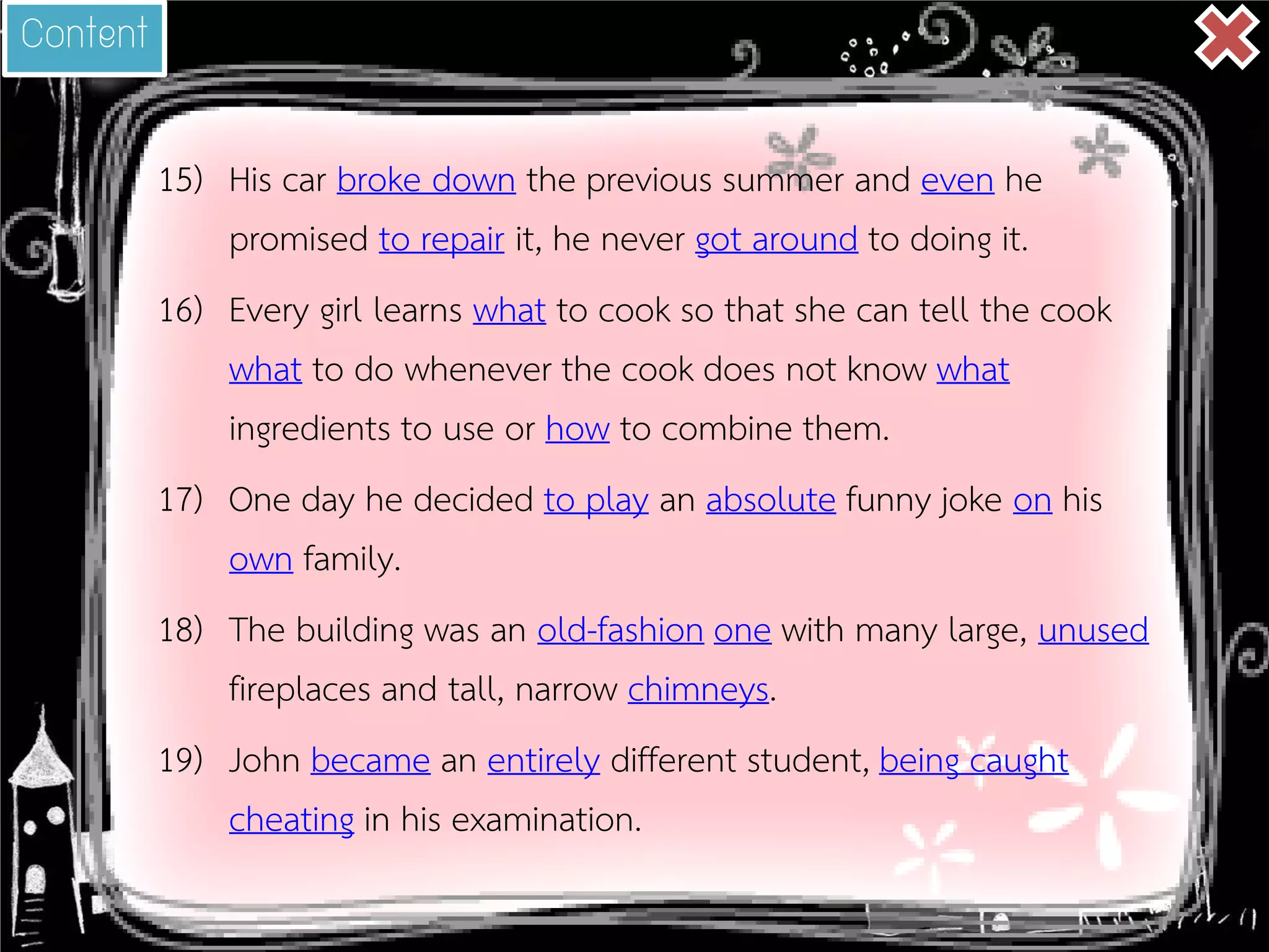 15) 
His car broke down the previous summer and even he promised to repair it, he never got around to doing it. 
16) 
Every girl learns what to cook so that she can tell the cook what to do whenever the cook does not know what ingredients to use or how to combine them. 
17) 
One day he decided to play an absolute funny joke on his own family. 
18) 
The building was an old-fashion one with many large, unused fireplaces and tall, narrow chimneys. 
19) 
John became an entirely different student, being caught cheating in his examination. 
Content  