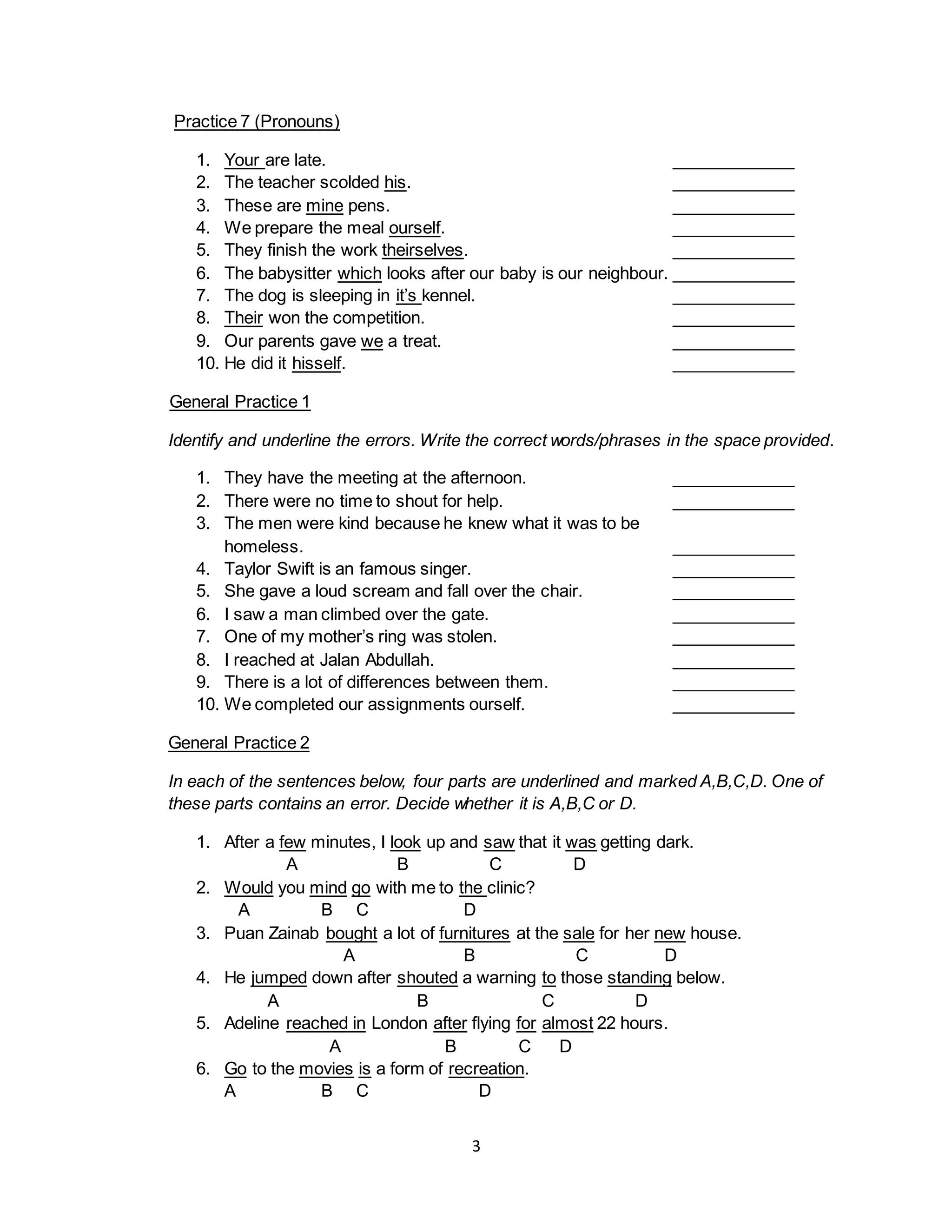 3
Practice 7 (Pronouns)
1. Your are late. _____________
2. The teacher scolded his. _____________
3. These are mine pens. _____________
4. We prepare the meal ourself. _____________
5. They finish the work theirselves. _____________
6. The babysitter which looks after our baby is our neighbour. _____________
7. The dog is sleeping in it’s kennel. _____________
8. Their won the competition. _____________
9. Our parents gave we a treat. _____________
10. He did it hisself. _____________
General Practice 1
Identify and underline the errors. Write the correct words/phrases in the space provided.
1. They have the meeting at the afternoon. _____________
2. There were no time to shout for help. _____________
3. The men were kind because he knew what it was to be
homeless. _____________
4. Taylor Swift is an famous singer. _____________
5. She gave a loud scream and fall over the chair. _____________
6. I saw a man climbed over the gate. _____________
7. One of my mother’s ring was stolen. _____________
8. I reached at Jalan Abdullah. _____________
9. There is a lot of differences between them. _____________
10. We completed our assignments ourself. _____________
General Practice 2
In each of the sentences below, four parts are underlined and marked A,B,C,D. One of
these parts contains an error. Decide whether it is A,B,C or D.
1. After a few minutes, I look up and saw that it was getting dark.
A B C D
2. Would you mind go with me to the clinic?
A B C D
3. Puan Zainab bought a lot of furnitures at the sale for her new house.
A B C D
4. He jumped down after shouted a warning to those standing below.
A B C D
5. Adeline reached in London after flying for almost 22 hours.
A B C D
6. Go to the movies is a form of recreation.
A B C D
 