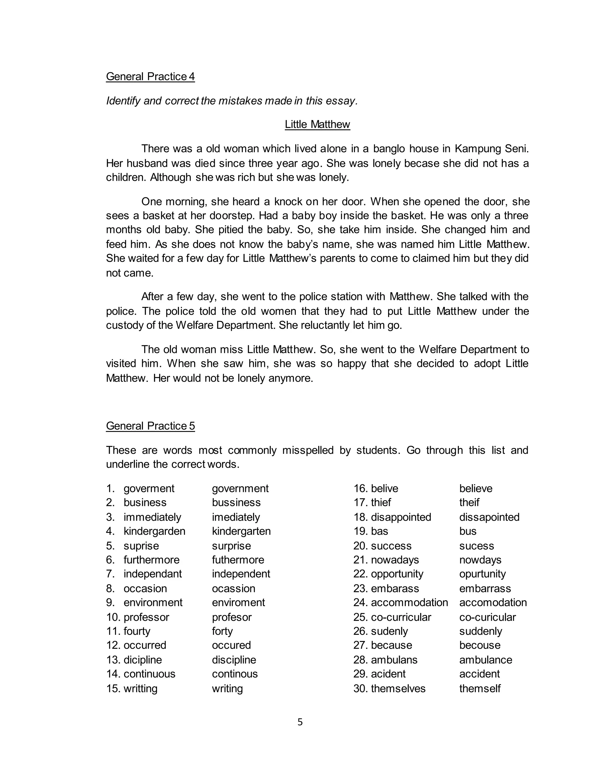 5
General Practice 4
Identify and correct the mistakes made in this essay.
Little Matthew
There was a old woman which lived alone in a banglo house in Kampung Seni.
Her husband was died since three year ago. She was lonely becase she did not has a
children. Although she was rich but she was lonely.
One morning, she heard a knock on her door. When she opened the door, she
sees a basket at her doorstep. Had a baby boy inside the basket. He was only a three
months old baby. She pitied the baby. So, she take him inside. She changed him and
feed him. As she does not know the baby’s name, she was named him Little Matthew.
She waited for a few day for Little Matthew’s parents to come to claimed him but they did
not came.
After a few day, she went to the police station with Matthew. She talked with the
police. The police told the old women that they had to put Little Matthew under the
custody of the Welfare Department. She reluctantly let him go.
The old woman miss Little Matthew. So, she went to the Welfare Department to
visited him. When she saw him, she was so happy that she decided to adopt Little
Matthew. Her would not be lonely anymore.
General Practice 5
These are words most commonly misspelled by students. Go through this list and
underline the correct words.
1. goverment government 16. belive believe
2. business bussiness 17. thief theif
3. immediately imediately 18. disappointed dissapointed
4. kindergarden kindergarten 19. bas bus
5. suprise surprise 20. success sucess
6. furthermore futhermore 21. nowadays nowdays
7. independant independent 22. opportunity opurtunity
8. occasion ocassion 23. embarass embarrass
9. environment enviroment 24. accommodation accomodation
10. professor profesor 25. co-curricular co-curicular
11. fourty forty 26. sudenly suddenly
12. occurred occured 27. because becouse
13. dicipline discipline 28. ambulans ambulance
14. continuous continous 29. acident accident
15. writting writing 30. themselves themself
 