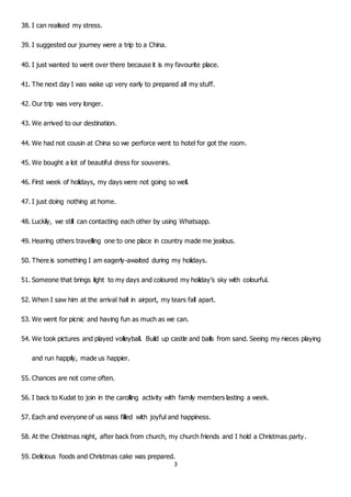 3
38. I can realised my stress.
39. I suggested our journey were a trip to a China.
40. I just wanted to went over there because it is my favourite place.
41. The next day I was wake up very early to prepared all my stuff.
42. Our trip was very longer.
43. We arrived to our destination.
44. We had not cousin at China so we perforce went to hotel for got the room.
45. We bought a lot of beautiful dress for souvenirs.
46. First week of holidays, my days were not going so well.
47. I just doing nothing at home.
48. Luckily, we still can contacting each other by using Whatsapp.
49. Hearing others travelling one to one place in country made me jealous.
50. There is something I am eagerly-awaited during my holidays.
51. Someone that brings light to my days and coloured my holiday’s sky with colourful.
52. When I saw him at the arrival hall in airport, my tears fall apart.
53. We went for picnic and having fun as much as we can.
54. We took pictures and played volleyball. Build up castle and balls from sand. Seeing my nieces playing
and run happily, made us happier.
55. Chances are not come often.
56. I back to Kudat to join in the carolling activity with family members lasting a week.
57. Each and everyone of us wass filled with joyful and happiness.
58. At the Christmas night, after back from church, my church friends and I hold a Christmas party.
59. Delicious foods and Christmas cake was prepared.
 