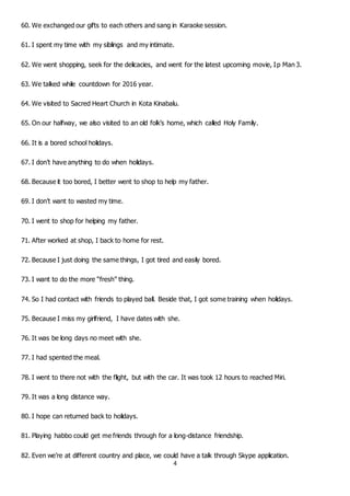 4
60. We exchanged our gifts to each others and sang in Karaoke session.
61. I spent my time with my siblings and my intimate.
62. We went shopping, seek for the delicacies, and went for the latest upcoming movie, Ip Man 3.
63. We talked while countdown for 2016 year.
64. We visited to Sacred Heart Church in Kota Kinabalu.
65. On our halfway, we also visited to an old folk’s home, which called Holy Family.
66. It is a bored school holidays.
67. I don’t have anything to do when holidays.
68. Because it too bored, I better went to shop to help my father.
69. I don’t want to wasted my time.
70. I went to shop for helping my father.
71. After worked at shop, I back to home for rest.
72. Because I just doing the same things, I got tired and easily bored.
73. I want to do the more “fresh” thing.
74. So I had contact with friends to played ball. Beside that, I got some training when holidays.
75. Because I miss my girlfriend, I have dates with she.
76. It was be long days no meet with she.
77. I had spented the meal.
78. I went to there not with the flight, but with the car. It was took 12 hours to reached Miri.
79. It was a long distance way.
80. I hope can returned back to holidays.
81. Playing habbo could get me friends through for a long-distance friendship.
82. Even we’re at different country and place, we could have a talk through Skype application.
 