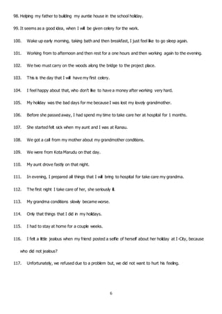 6
98. Helping my father to building my auntie house in the school holiday.
99. It seems as a good idea, when I will be given celery for the work.
100. Wake up early morning, taking bath and then breakfast, I just feel like to go sleep again.
101. Working from to afternoon and then rest for a one hours and then working again to the evening.
102. We two must carry on the woods along the bridge to the project place.
103. This is the day that I will have my first celery.
104. I feel happy about that, who don’t like to have a money after working very hard.
105. My holiday was the bad days for me because I was lost my lovely grandmother.
106. Before she passed away, I had spend my time to take care her at hospital for 1 months.
107. She started felt sick when my aunt and I was at Ranau.
108. We got a call from my mother about my grandmother conditions.
109. We were from Kota Marudu on that day.
110. My aunt drove fastly on that night.
111. In evening, I prepared all things that I will bring to hospital for take care my grandma.
112. The first night I take care of her, she seriously ill.
113. My grandma conditions slowly became worse.
114. Only that things that I did in my holidays.
115. I had to stay at home for a couple weeks.
116. I felt a little jealous when my friend posted a selfie of herself about her holiday at I-City, because
who did not jealous?
117. Unfortunately, we refused due to a problem but, we did not want to hurt his feeling.
 