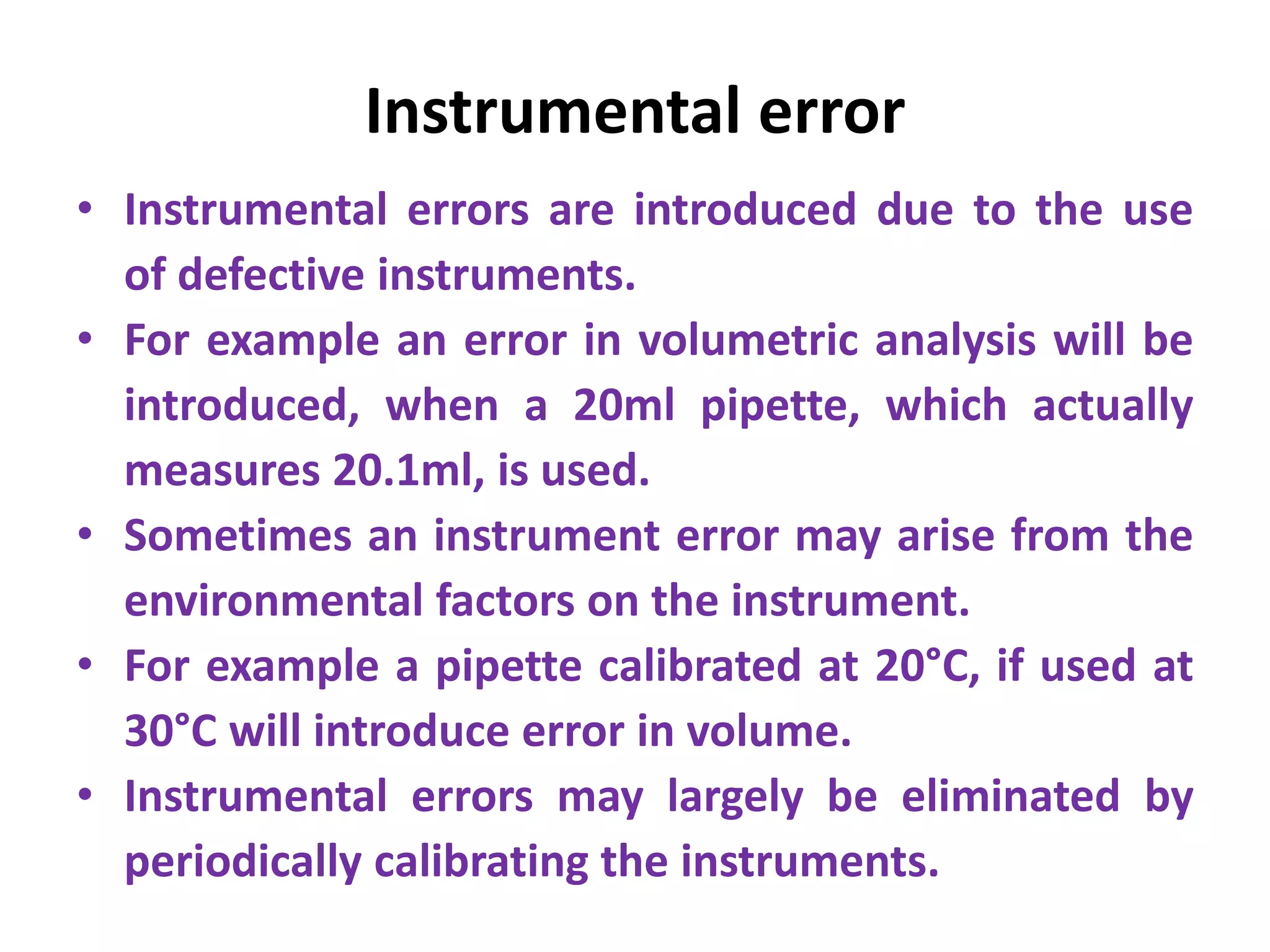Instrumental error
• Instrumental errors are introduced due to the use
of defective instruments.
• For example an error in volumetric analysis will be
introduced, when a 20ml pipette, which actually
measures 20.1ml, is used.
• Sometimes an instrument error may arise from the
environmental factors on the instrument.
• For example a pipette calibrated at 20°C, if used at
30°C will introduce error in volume.
• Instrumental errors may largely be eliminated by
periodically calibrating the instruments.
 