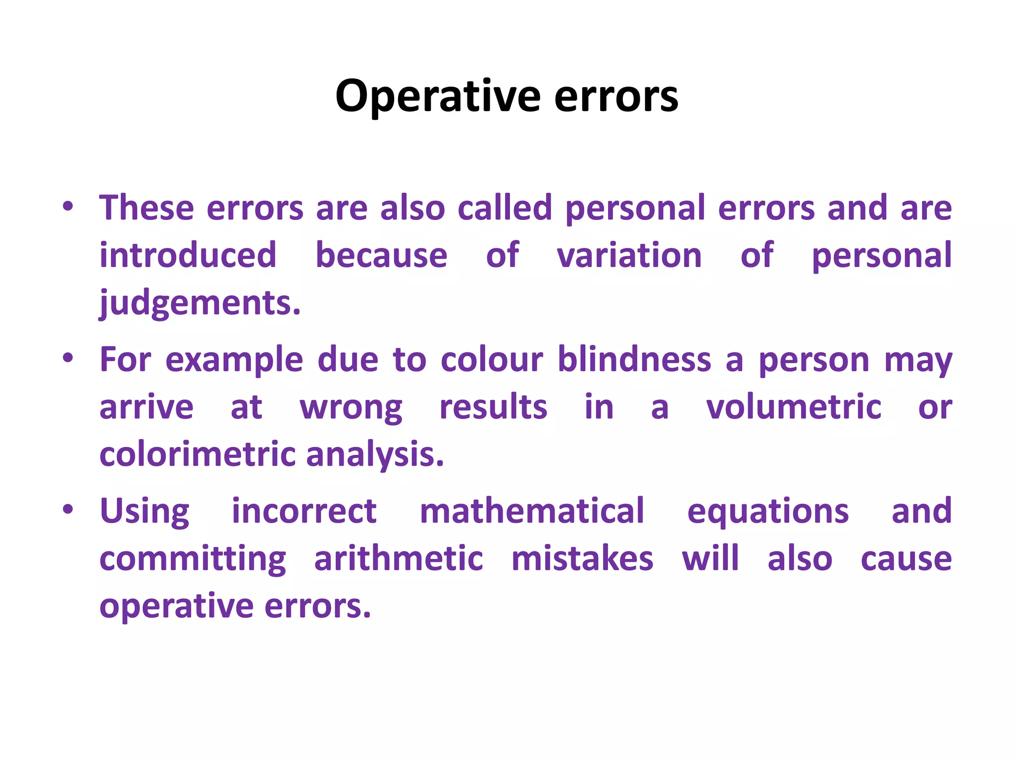 Operative errors
• These errors are also called personal errors and are
introduced because of variation of personal
judgements.
• For example due to colour blindness a person may
arrive at wrong results in a volumetric or
colorimetric analysis.
• Using incorrect mathematical equations and
committing arithmetic mistakes will also cause
operative errors.
 