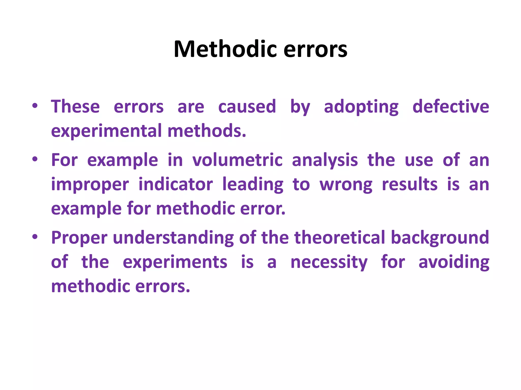 Methodic errors
• These errors are caused by adopting defective
experimental methods.
• For example in volumetric analysis the use of an
improper indicator leading to wrong results is an
example for methodic error.
• Proper understanding of the theoretical background
of the experiments is a necessity for avoiding
methodic errors.
 