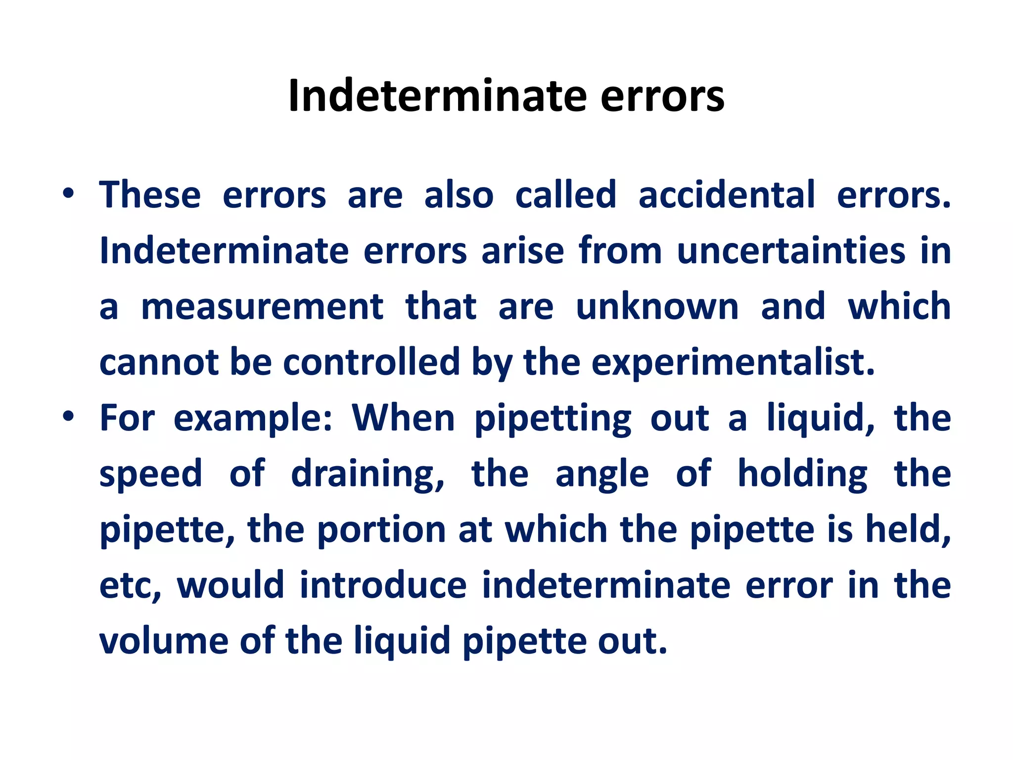 Indeterminate errors
• These errors are also called accidental errors.
Indeterminate errors arise from uncertainties in
a measurement that are unknown and which
cannot be controlled by the experimentalist.
• For example: When pipetting out a liquid, the
speed of draining, the angle of holding the
pipette, the portion at which the pipette is held,
etc, would introduce indeterminate error in the
volume of the liquid pipette out.
 