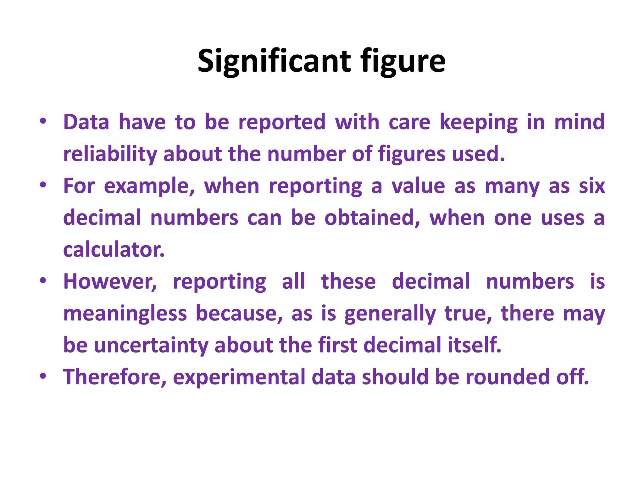Significant figure
• Data have to be reported with care keeping in mind
reliability about the number of figures used.
• For example, when reporting a value as many as six
decimal numbers can be obtained, when one uses a
calculator.
• However, reporting all these decimal numbers is
meaningless because, as is generally true, there may
be uncertainty about the first decimal itself.
• Therefore, experimental data should be rounded off.
 
