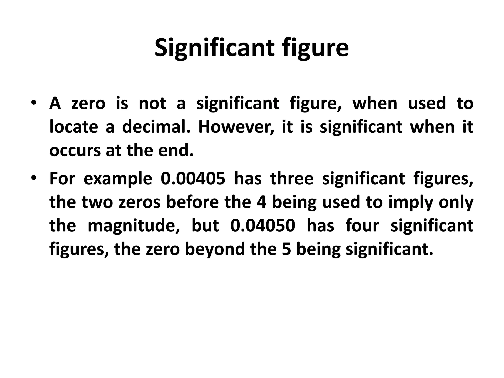Significant figure
• A zero is not a significant figure, when used to
locate a decimal. However, it is significant when it
occurs at the end.
• For example 0.00405 has three significant figures,
the two zeros before the 4 being used to imply only
the magnitude, but 0.04050 has four significant
figures, the zero beyond the 5 being significant.
 