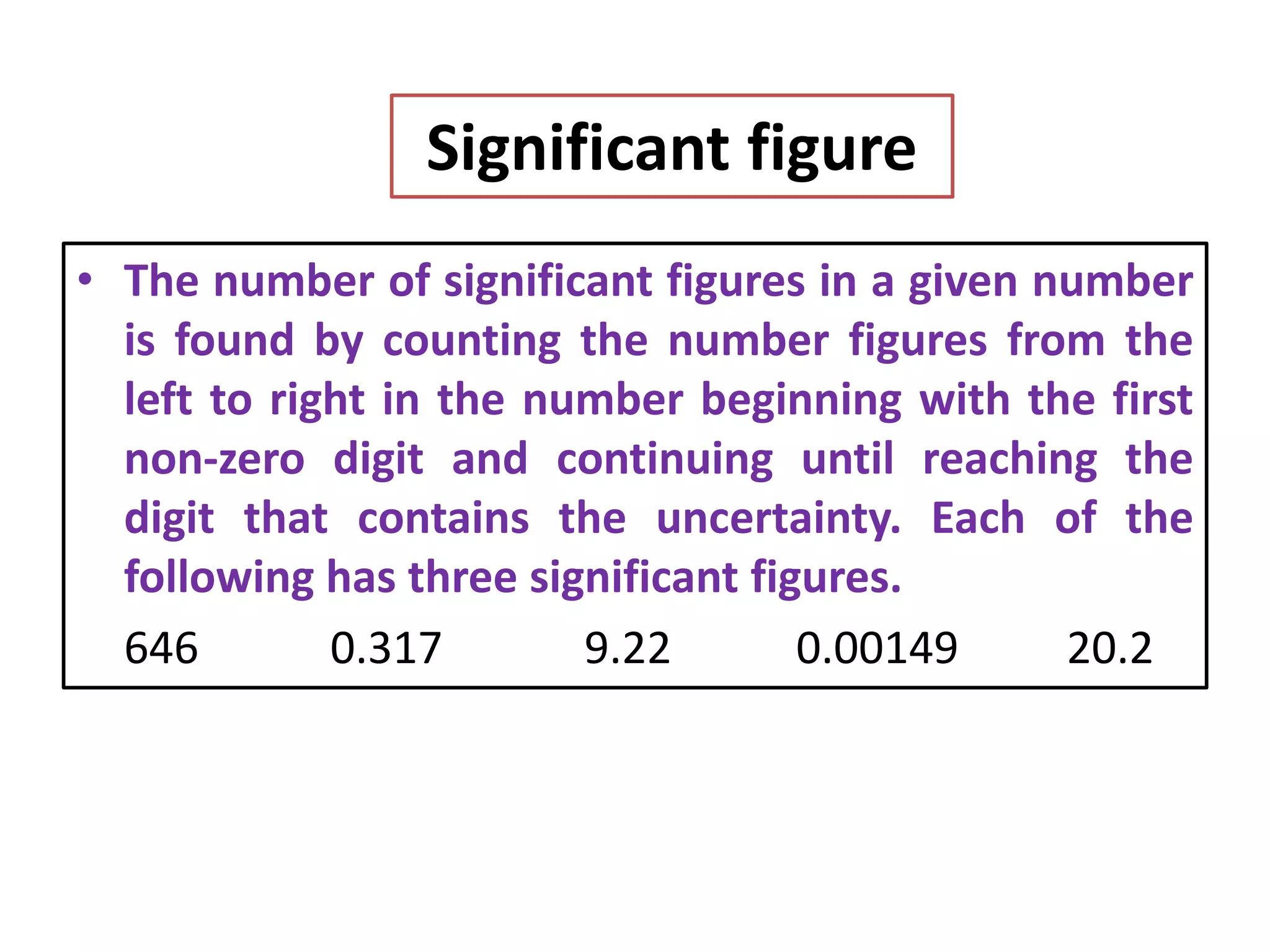 Significant figure
• The number of significant figures in a given number
is found by counting the number figures from the
left to right in the number beginning with the first
non-zero digit and continuing until reaching the
digit that contains the uncertainty. Each of the
following has three significant figures.
646 0.317 9.22 0.00149 20.2
 