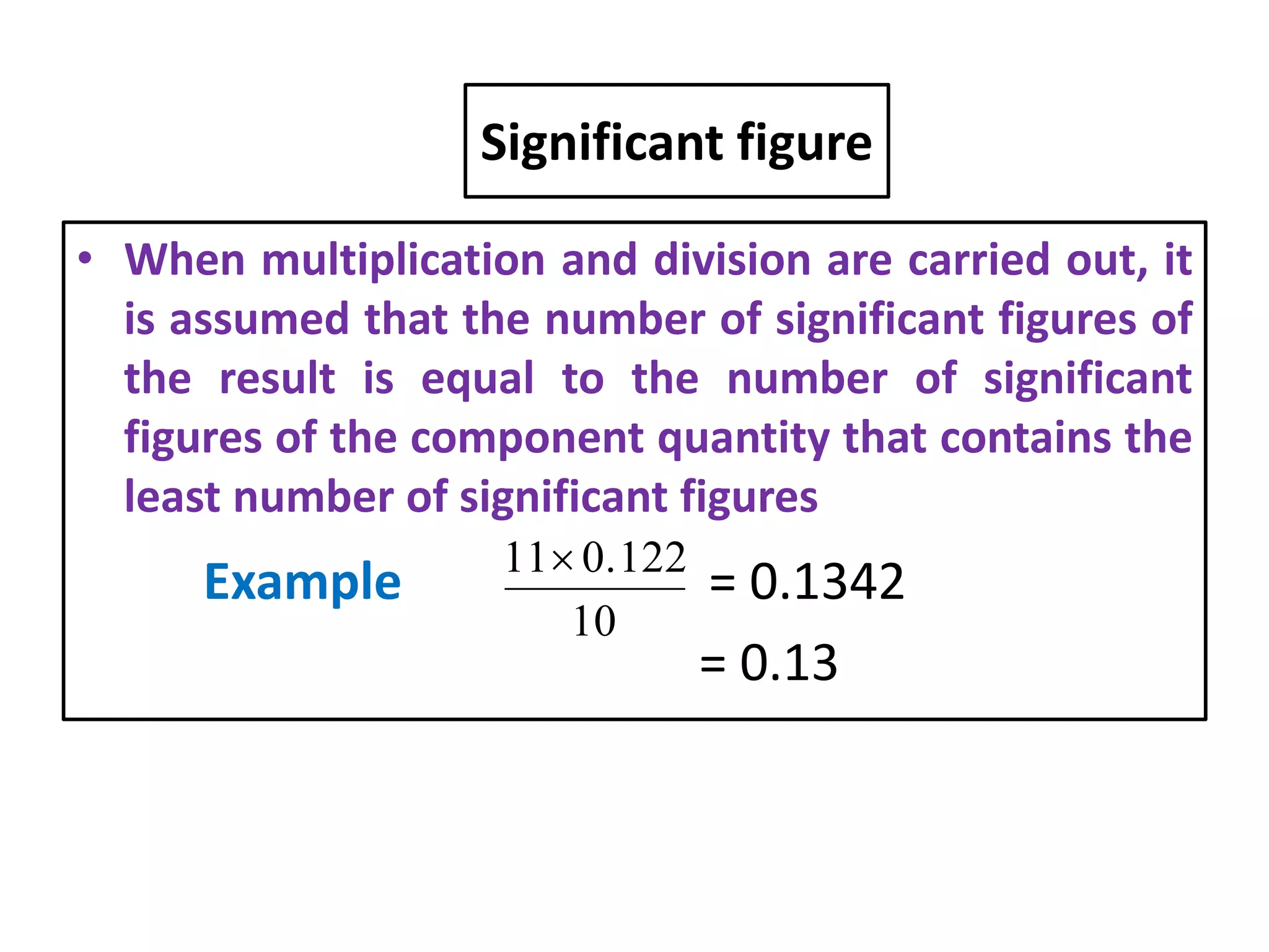 Significant figure
• When multiplication and division are carried out, it
is assumed that the number of significant figures of
the result is equal to the number of significant
figures of the component quantity that contains the
least number of significant figures
Example = 0.1342
= 0.13
10
0.12211
 
