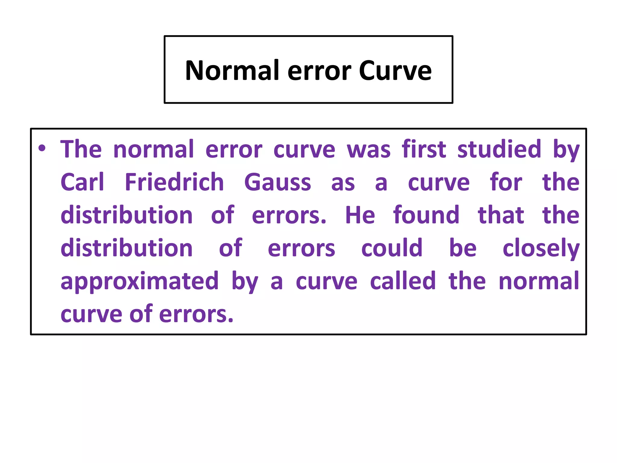 Normal error Curve
• The normal error curve was first studied by
Carl Friedrich Gauss as a curve for the
distribution of errors. He found that the
distribution of errors could be closely
approximated by a curve called the normal
curve of errors.
 