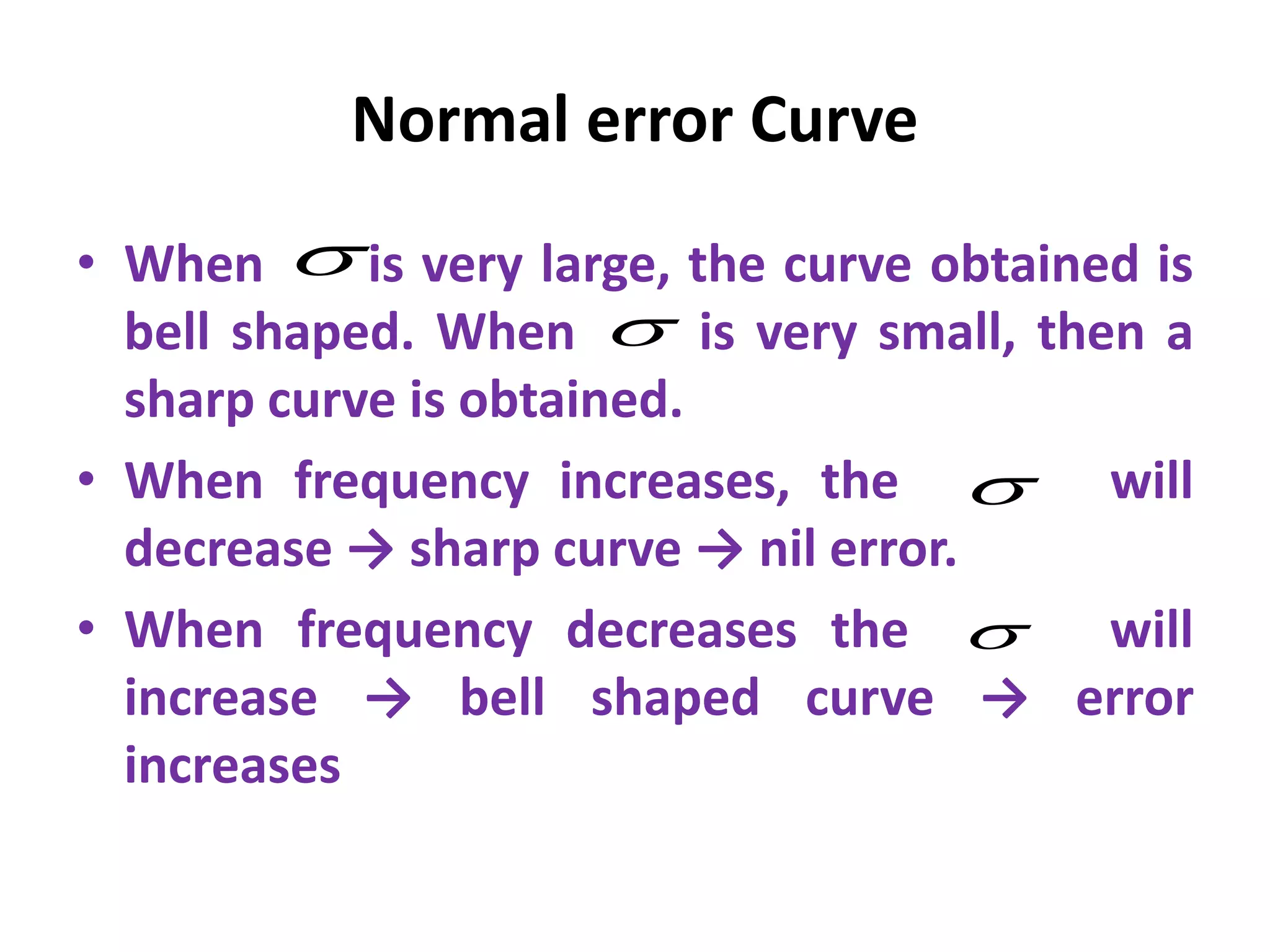 Normal error Curve
• When is very large, the curve obtained is
bell shaped. When is very small, then a
sharp curve is obtained.
• When frequency increases, the will
decrease → sharp curve → nil error.
• When frequency decreases the will
increase → bell shaped curve → error
increases




 