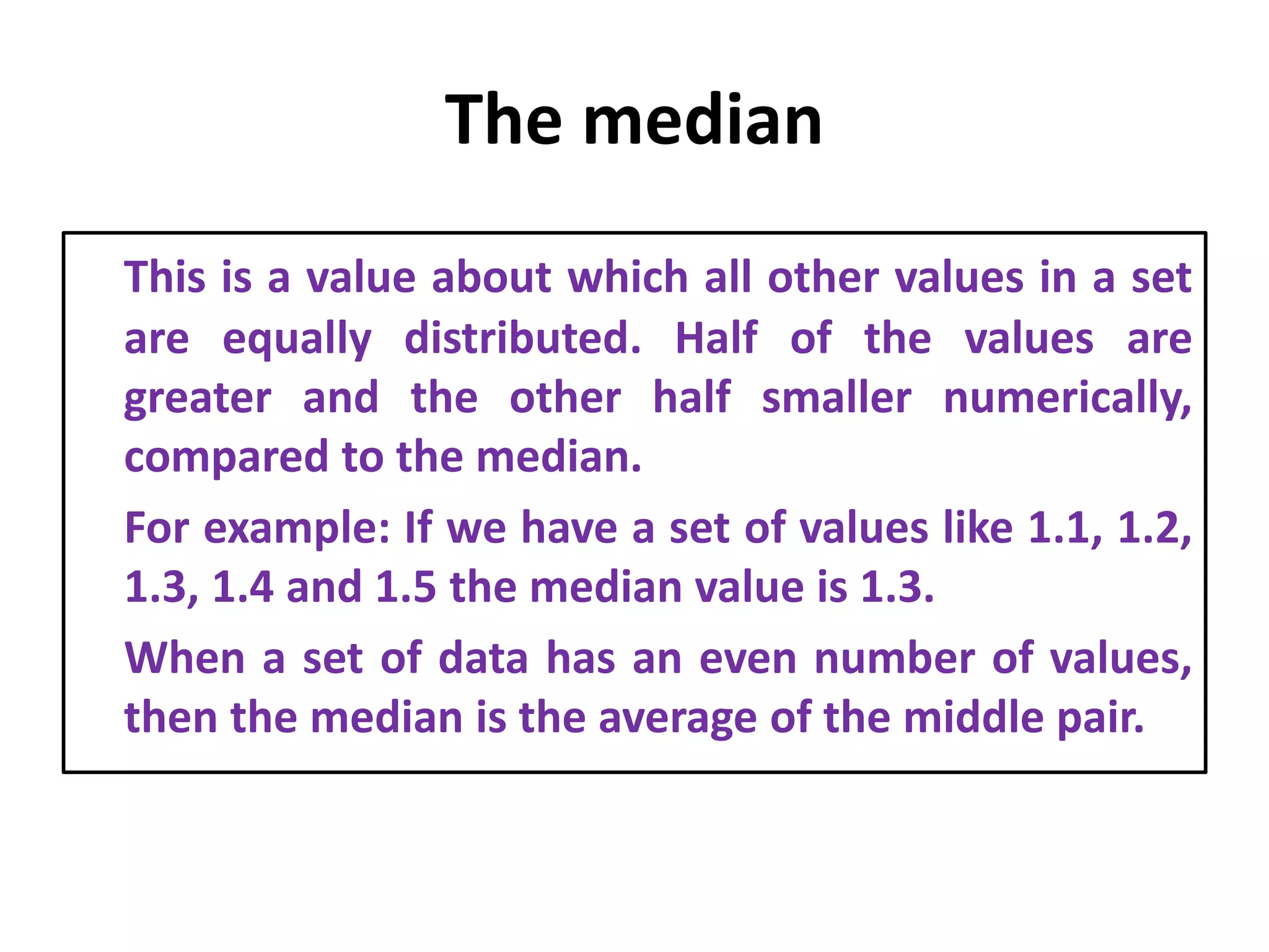 The median
This is a value about which all other values in a set
are equally distributed. Half of the values are
greater and the other half smaller numerically,
compared to the median.
For example: If we have a set of values like 1.1, 1.2,
1.3, 1.4 and 1.5 the median value is 1.3.
When a set of data has an even number of values,
then the median is the average of the middle pair.
 