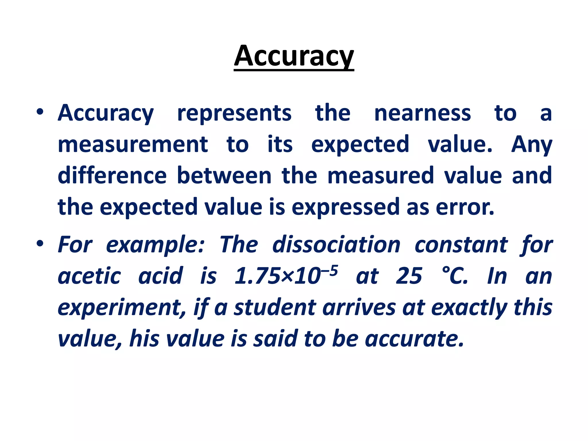 Accuracy
• Accuracy represents the nearness to a
measurement to its expected value. Any
difference between the measured value and
the expected value is expressed as error.
• For example: The dissociation constant for
acetic acid is 1.75×10‒5 at 25 °C. In an
experiment, if a student arrives at exactly this
value, his value is said to be accurate.
 