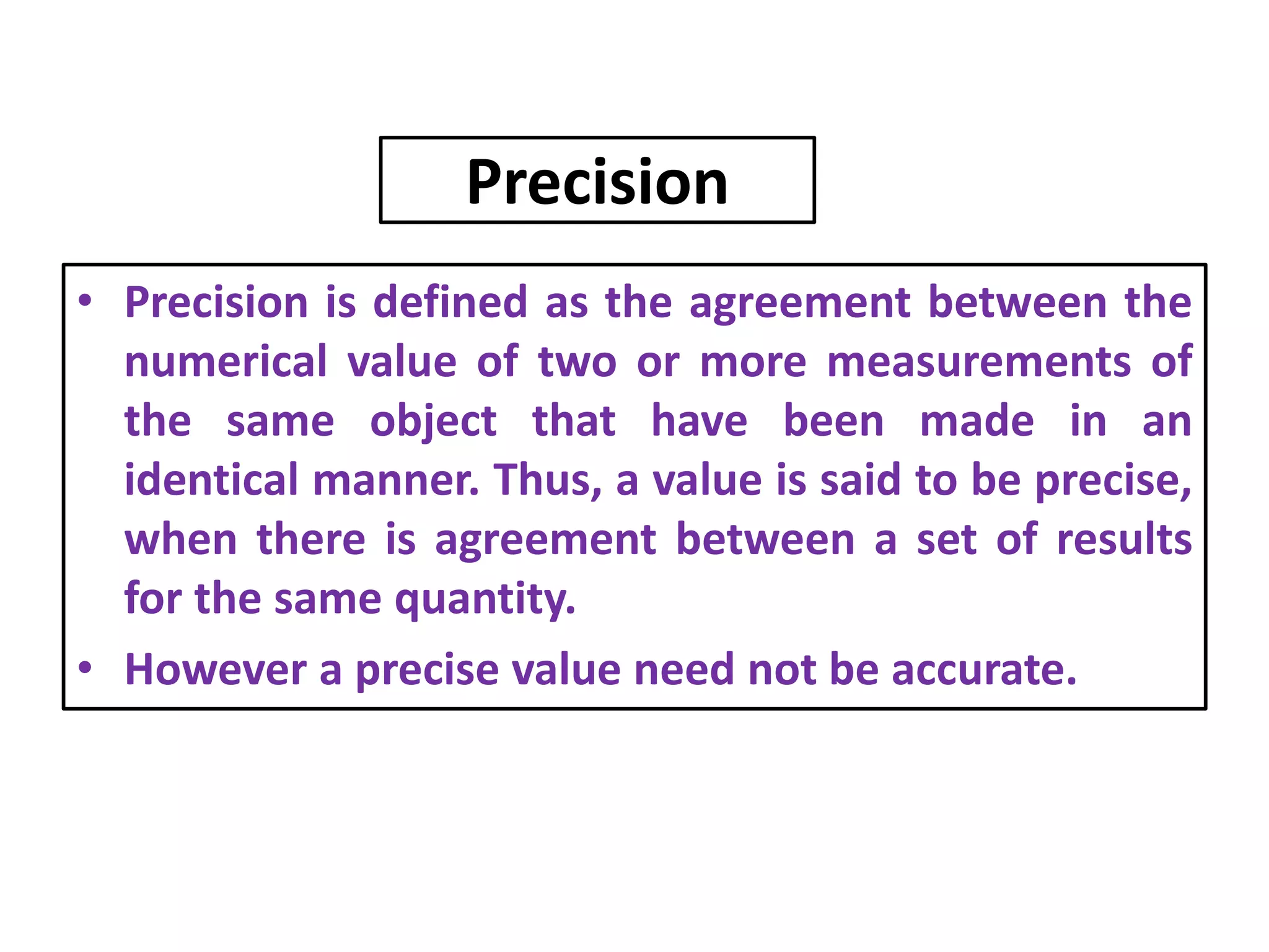 Precision
• Precision is defined as the agreement between the
numerical value of two or more measurements of
the same object that have been made in an
identical manner. Thus, a value is said to be precise,
when there is agreement between a set of results
for the same quantity.
• However a precise value need not be accurate.
 