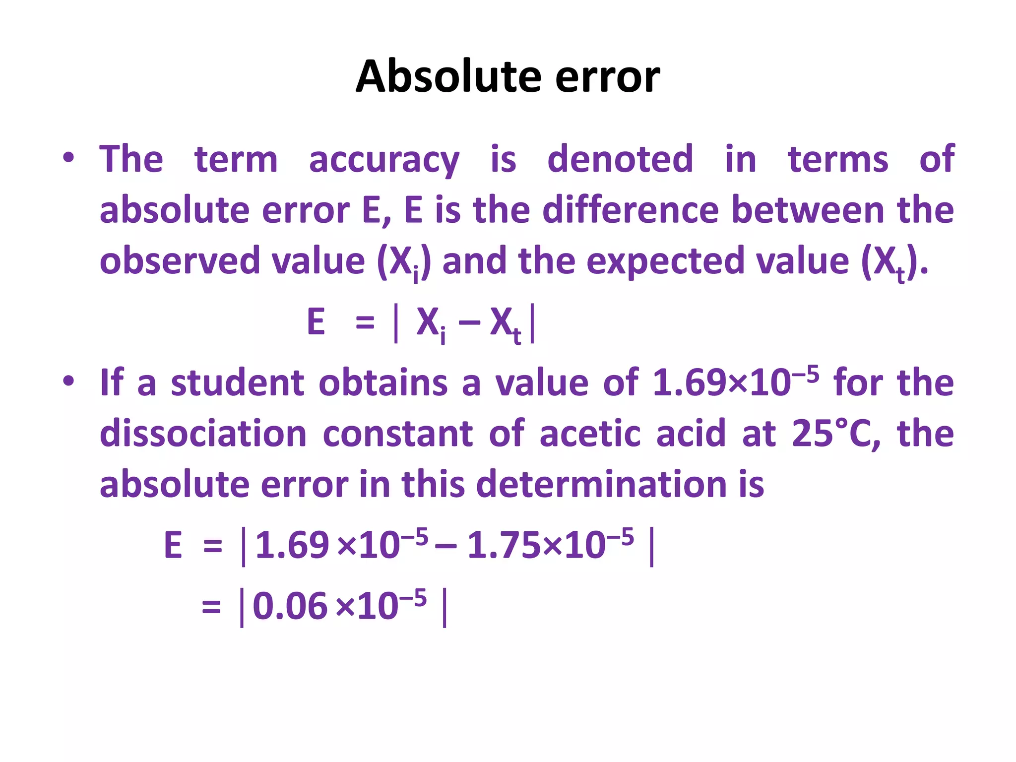 Absolute error
• The term accuracy is denoted in terms of
absolute error E, E is the difference between the
observed value (Xi) and the expected value (Xt).
E = │ Xi – Xt│
• If a student obtains a value of 1.69×10‒5 for the
dissociation constant of acetic acid at 25°C, the
absolute error in this determination is
E = │1.69×10‒5 – 1.75×10‒5 │
= │0.06 ×10‒5 │
 