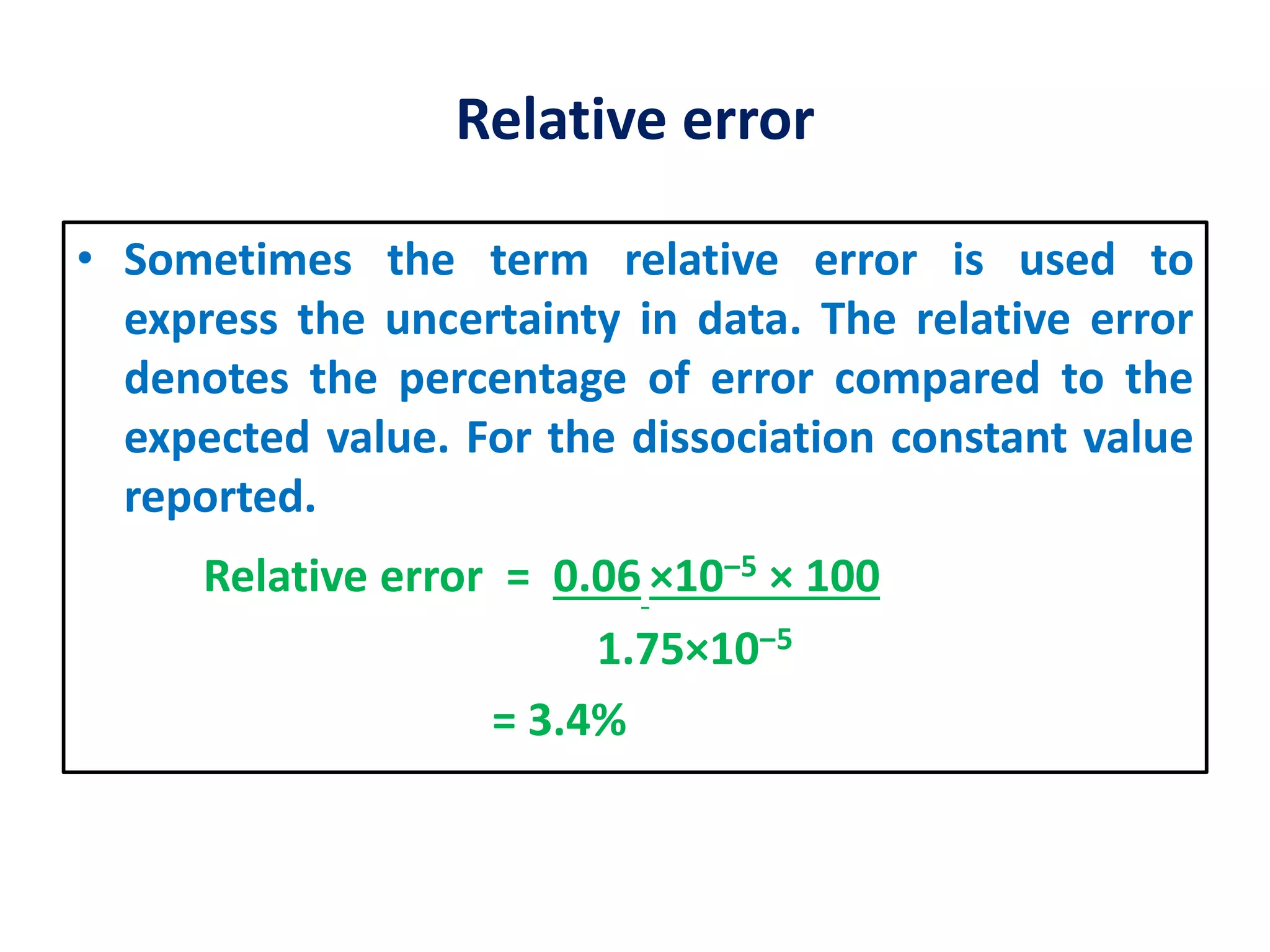 Relative error
• Sometimes the term relative error is used to
express the uncertainty in data. The relative error
denotes the percentage of error compared to the
expected value. For the dissociation constant value
reported.
Relative error = 0.06 ×10‒5 × 100
1.75×10‒5
= 3.4%
 