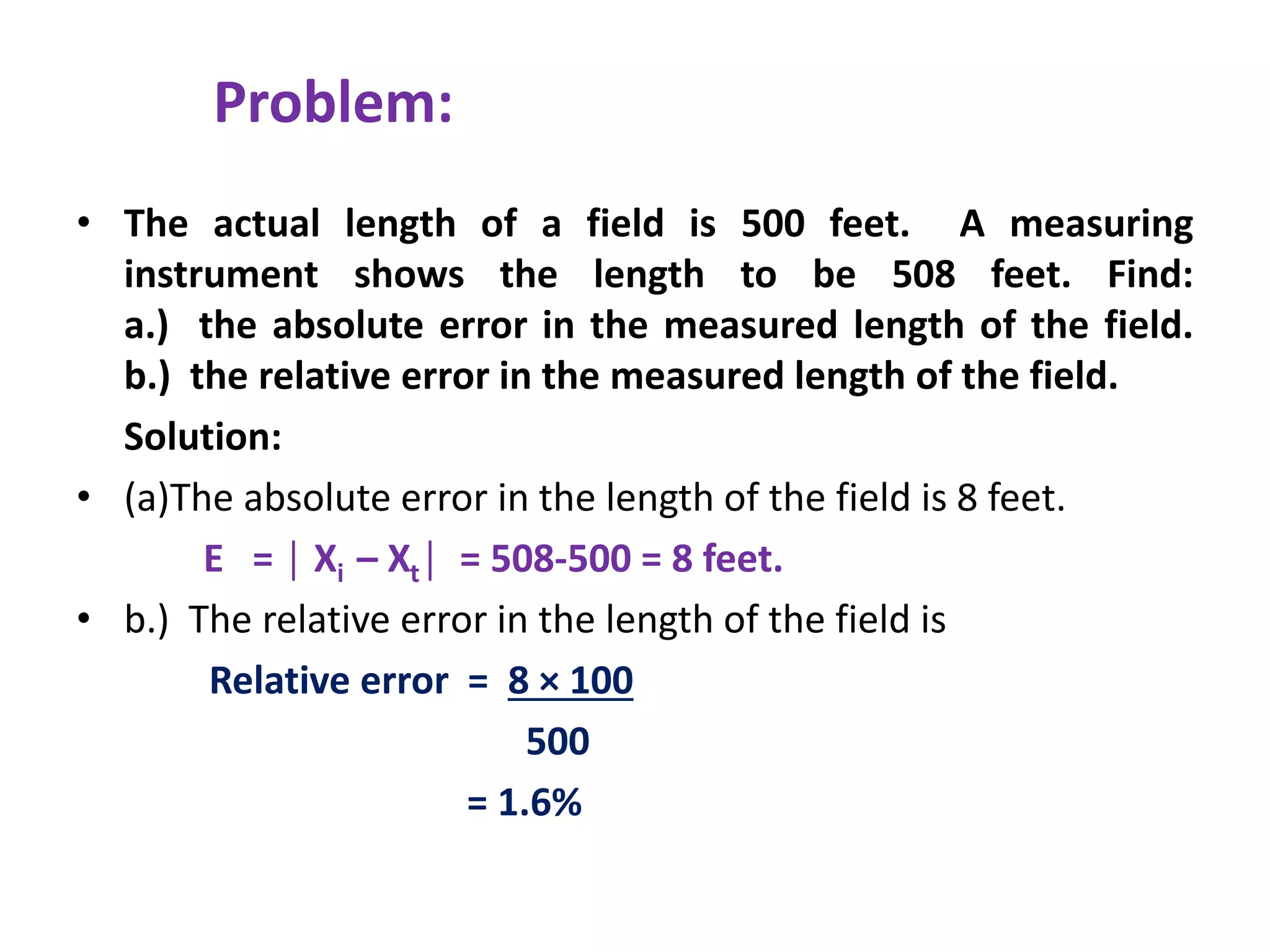 Problem:
• The actual length of a field is 500 feet. A measuring
instrument shows the length to be 508 feet. Find:
a.) the absolute error in the measured length of the field.
b.) the relative error in the measured length of the field.
Solution:
• (a)The absolute error in the length of the field is 8 feet.
E = │ Xi – Xt│ = 508-500 = 8 feet.
• b.) The relative error in the length of the field is
Relative error = 8 × 100
500
= 1.6%
 