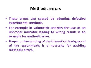 Methodic errors
• These errors are caused by adopting defective
experimental methods.
• For example in volumetric analysis the use of an
improper indicator leading to wrong results is an
example for methodic error.
• Proper understanding of the theoretical background
of the experiments is a necessity for avoiding
methodic errors.
 