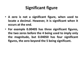 Significant figure
• A zero is not a significant figure, when used to
locate a decimal. However, it is significant when it
occurs at the end.
• For example 0.00405 has three significant figures,
the two zeros before the 4 being used to imply only
the magnitude, but 0.04050 has four significant
figures, the zero beyond the 5 being significant.
 