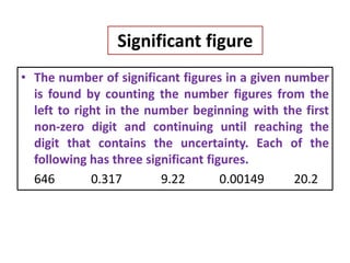 Significant figure
• The number of significant figures in a given number
is found by counting the number figures from the
left to right in the number beginning with the first
non-zero digit and continuing until reaching the
digit that contains the uncertainty. Each of the
following has three significant figures.
646 0.317 9.22 0.00149 20.2
 
