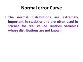 Normal error Curve
• The normal distributions are extremely
important in statistics and are often used in
science for real valued random variables
whose distributions are not known.
 