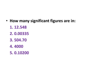 • How many significant figures are in:
1. 12.548
2. 0.00335
3. 504.70
4. 4000
5. 0.10200
 
