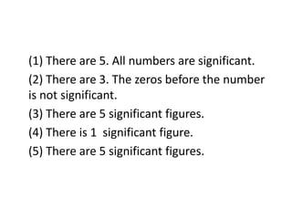 (1) There are 5. All numbers are significant.
(2) There are 3. The zeros before the number
is not significant.
(3) There are 5 significant figures.
(4) There is 1 significant figure.
(5) There are 5 significant figures.
 