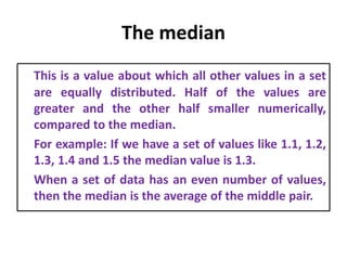 The median
This is a value about which all other values in a set
are equally distributed. Half of the values are
greater and the other half smaller numerically,
compared to the median.
For example: If we have a set of values like 1.1, 1.2,
1.3, 1.4 and 1.5 the median value is 1.3.
When a set of data has an even number of values,
then the median is the average of the middle pair.
 