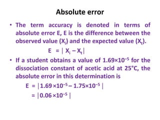 Absolute error
• The term accuracy is denoted in terms of
absolute error E, E is the difference between the
observed value (Xi) and the expected value (Xt).
E = │ Xi – Xt│
• If a student obtains a value of 1.69×10‒5 for the
dissociation constant of acetic acid at 25°C, the
absolute error in this determination is
E = │1.69×10‒5 – 1.75×10‒5 │
= │0.06 ×10‒5 │
 