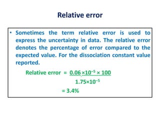 Relative error
• Sometimes the term relative error is used to
express the uncertainty in data. The relative error
denotes the percentage of error compared to the
expected value. For the dissociation constant value
reported.
Relative error = 0.06 ×10‒5 × 100
1.75×10‒5
= 3.4%
 