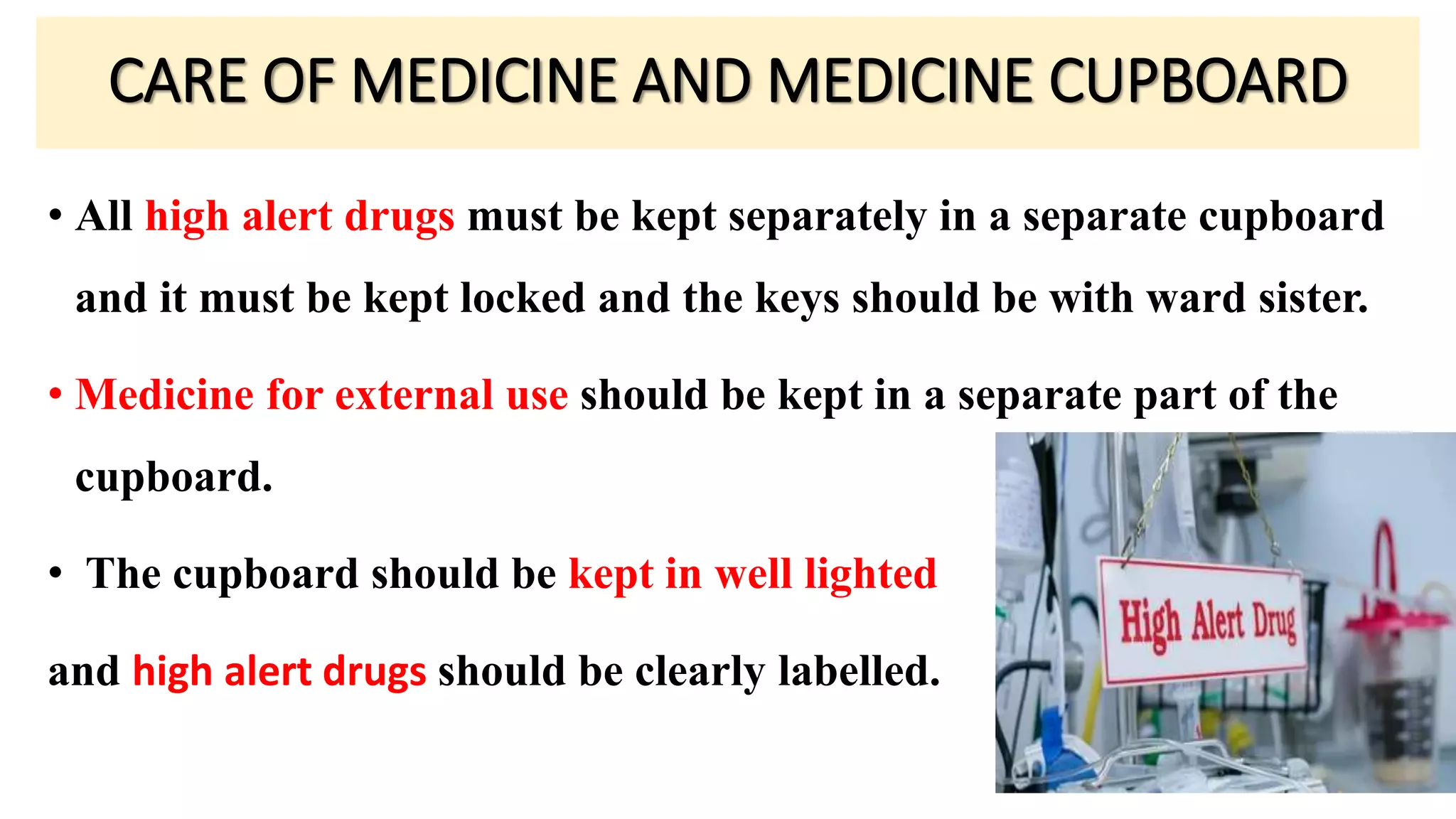 • All high alert drugs must be kept separately in a separate cupboard
and it must be kept locked and the keys should be with ward sister.
• Medicine for external use should be kept in a separate part of the
cupboard.
• The cupboard should be kept in well lighted
and high alert drugs should be clearly labelled.
CARE OF MEDICINE AND MEDICINE CUPBOARD
 