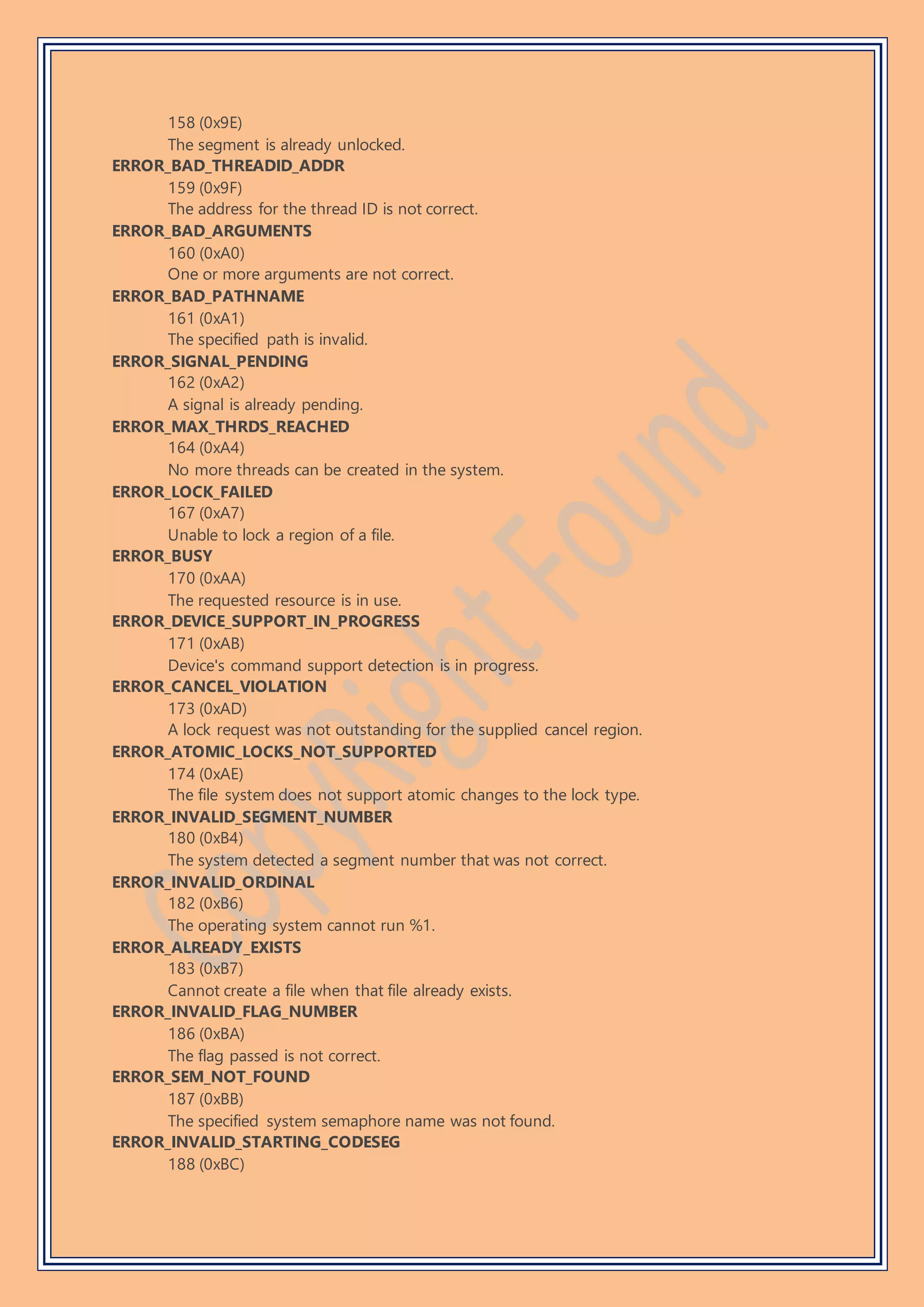 158 (0x9E)
The segment is already unlocked.
ERROR_BAD_THREADID_ADDR
159 (0x9F)
The address for the thread ID is not correct.
ERROR_BAD_ARGUMENTS
160 (0xA0)
One or more arguments are not correct.
ERROR_BAD_PATHNAME
161 (0xA1)
The specified path is invalid.
ERROR_SIGNAL_PENDING
162 (0xA2)
A signal is already pending.
ERROR_MAX_THRDS_REACHED
164 (0xA4)
No more threads can be created in the system.
ERROR_LOCK_FAILED
167 (0xA7)
Unable to lock a region of a file.
ERROR_BUSY
170 (0xAA)
The requested resource is in use.
ERROR_DEVICE_SUPPORT_IN_PROGRESS
171 (0xAB)
Device's command support detection is in progress.
ERROR_CANCEL_VIOLATION
173 (0xAD)
A lock request was not outstanding for the supplied cancel region.
ERROR_ATOMIC_LOCKS_NOT_SUPPORTED
174 (0xAE)
The file system does not support atomic changes to the lock type.
ERROR_INVALID_SEGMENT_NUMBER
180 (0xB4)
The system detected a segment number that was not correct.
ERROR_INVALID_ORDINAL
182 (0xB6)
The operating system cannot run %1.
ERROR_ALREADY_EXISTS
183 (0xB7)
Cannot create a file when that file already exists.
ERROR_INVALID_FLAG_NUMBER
186 (0xBA)
The flag passed is not correct.
ERROR_SEM_NOT_FOUND
187 (0xBB)
The specified system semaphore name was not found.
ERROR_INVALID_STARTING_CODESEG
188 (0xBC)
 