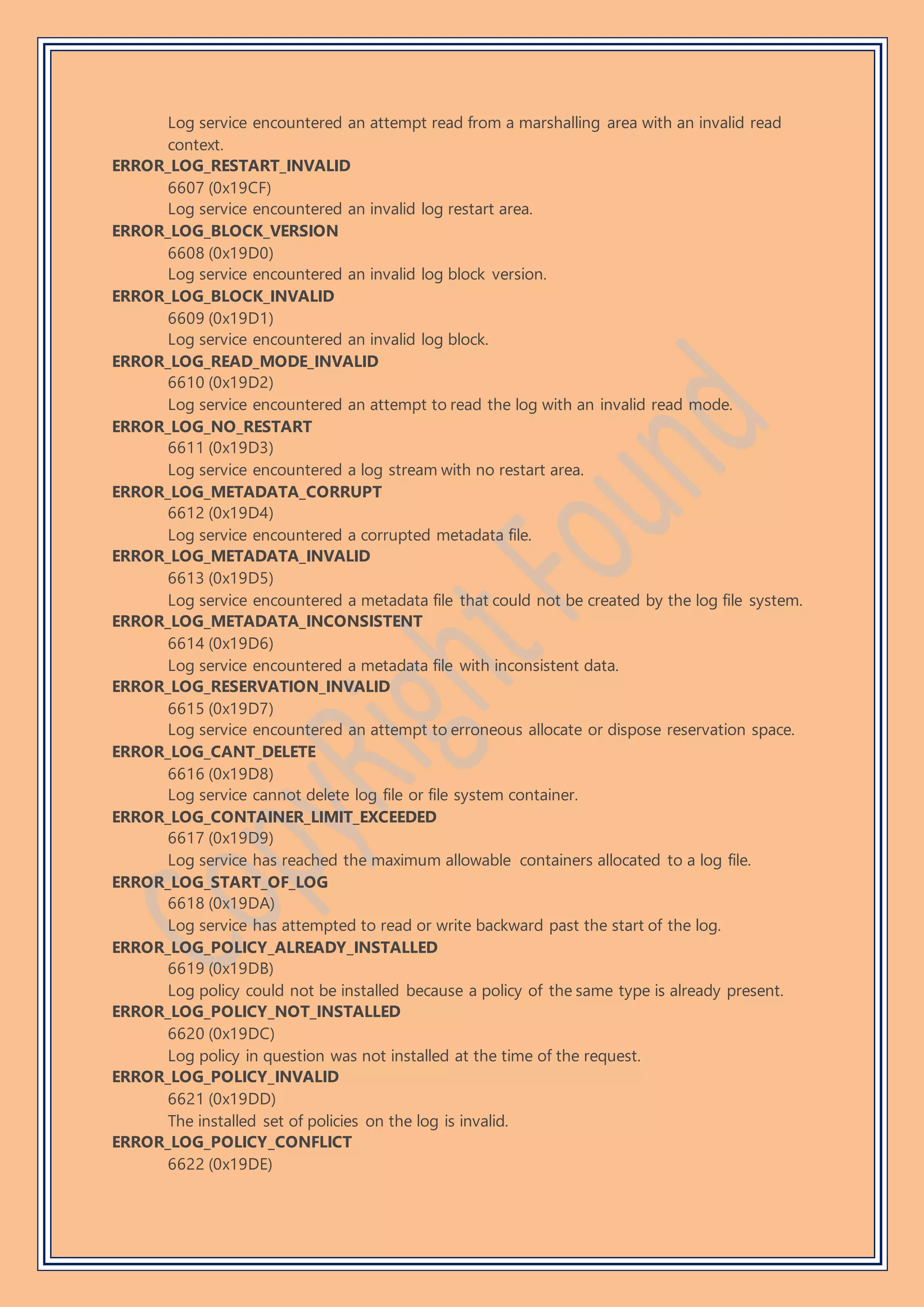 Log service encountered an attempt read from a marshalling area with an invalid read
context.
ERROR_LOG_RESTART_INVALID
6607 (0x19CF)
Log service encountered an invalid log restart area.
ERROR_LOG_BLOCK_VERSION
6608 (0x19D0)
Log service encountered an invalid log block version.
ERROR_LOG_BLOCK_INVALID
6609 (0x19D1)
Log service encountered an invalid log block.
ERROR_LOG_READ_MODE_INVALID
6610 (0x19D2)
Log service encountered an attempt to read the log with an invalid read mode.
ERROR_LOG_NO_RESTART
6611 (0x19D3)
Log service encountered a log stream with no restart area.
ERROR_LOG_METADATA_CORRUPT
6612 (0x19D4)
Log service encountered a corrupted metadata file.
ERROR_LOG_METADATA_INVALID
6613 (0x19D5)
Log service encountered a metadata file that could not be created by the log file system.
ERROR_LOG_METADATA_INCONSISTENT
6614 (0x19D6)
Log service encountered a metadata file with inconsistent data.
ERROR_LOG_RESERVATION_INVALID
6615 (0x19D7)
Log service encountered an attempt to erroneous allocate or dispose reservation space.
ERROR_LOG_CANT_DELETE
6616 (0x19D8)
Log service cannot delete log file or file system container.
ERROR_LOG_CONTAINER_LIMIT_EXCEEDED
6617 (0x19D9)
Log service has reached the maximum allowable containers allocated to a log file.
ERROR_LOG_START_OF_LOG
6618 (0x19DA)
Log service has attempted to read or write backward past the start of the log.
ERROR_LOG_POLICY_ALREADY_INSTALLED
6619 (0x19DB)
Log policy could not be installed because a policy of the same type is already present.
ERROR_LOG_POLICY_NOT_INSTALLED
6620 (0x19DC)
Log policy in question was not installed at the time of the request.
ERROR_LOG_POLICY_INVALID
6621 (0x19DD)
The installed set of policies on the log is invalid.
ERROR_LOG_POLICY_CONFLICT
6622 (0x19DE)
 