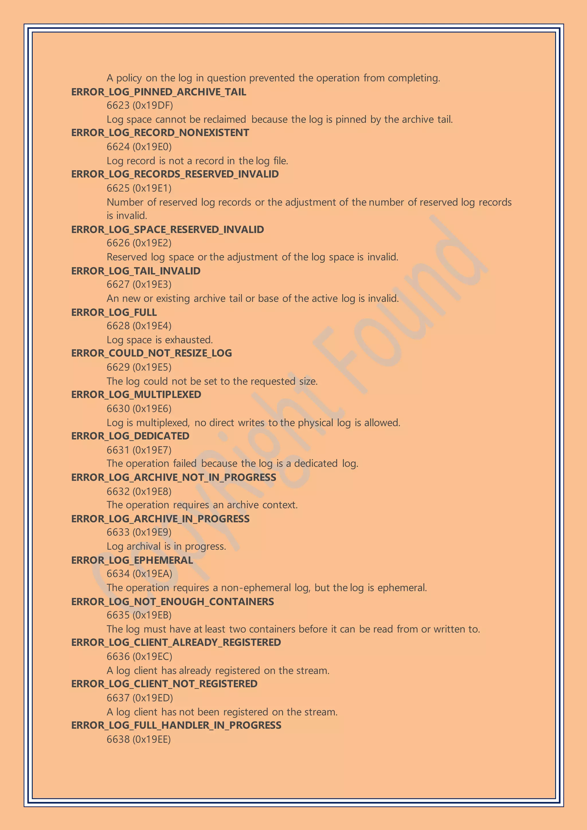 A policy on the log in question prevented the operation from completing.
ERROR_LOG_PINNED_ARCHIVE_TAIL
6623 (0x19DF)
Log space cannot be reclaimed because the log is pinned by the archive tail.
ERROR_LOG_RECORD_NONEXISTENT
6624 (0x19E0)
Log record is not a record in the log file.
ERROR_LOG_RECORDS_RESERVED_INVALID
6625 (0x19E1)
Number of reserved log records or the adjustment of the number of reserved log records
is invalid.
ERROR_LOG_SPACE_RESERVED_INVALID
6626 (0x19E2)
Reserved log space or the adjustment of the log space is invalid.
ERROR_LOG_TAIL_INVALID
6627 (0x19E3)
An new or existing archive tail or base of the active log is invalid.
ERROR_LOG_FULL
6628 (0x19E4)
Log space is exhausted.
ERROR_COULD_NOT_RESIZE_LOG
6629 (0x19E5)
The log could not be set to the requested size.
ERROR_LOG_MULTIPLEXED
6630 (0x19E6)
Log is multiplexed, no direct writes to the physical log is allowed.
ERROR_LOG_DEDICATED
6631 (0x19E7)
The operation failed because the log is a dedicated log.
ERROR_LOG_ARCHIVE_NOT_IN_PROGRESS
6632 (0x19E8)
The operation requires an archive context.
ERROR_LOG_ARCHIVE_IN_PROGRESS
6633 (0x19E9)
Log archival is in progress.
ERROR_LOG_EPHEMERAL
6634 (0x19EA)
The operation requires a non-ephemeral log, but the log is ephemeral.
ERROR_LOG_NOT_ENOUGH_CONTAINERS
6635 (0x19EB)
The log must have at least two containers before it can be read from or written to.
ERROR_LOG_CLIENT_ALREADY_REGISTERED
6636 (0x19EC)
A log client has already registered on the stream.
ERROR_LOG_CLIENT_NOT_REGISTERED
6637 (0x19ED)
A log client has not been registered on the stream.
ERROR_LOG_FULL_HANDLER_IN_PROGRESS
6638 (0x19EE)
 