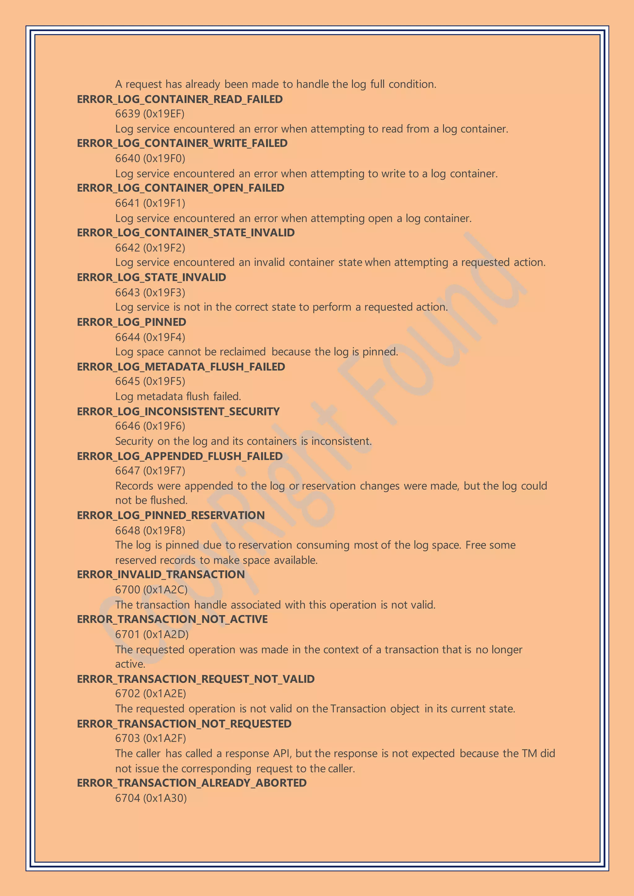 A request has already been made to handle the log full condition.
ERROR_LOG_CONTAINER_READ_FAILED
6639 (0x19EF)
Log service encountered an error when attempting to read from a log container.
ERROR_LOG_CONTAINER_WRITE_FAILED
6640 (0x19F0)
Log service encountered an error when attempting to write to a log container.
ERROR_LOG_CONTAINER_OPEN_FAILED
6641 (0x19F1)
Log service encountered an error when attempting open a log container.
ERROR_LOG_CONTAINER_STATE_INVALID
6642 (0x19F2)
Log service encountered an invalid container state when attempting a requested action.
ERROR_LOG_STATE_INVALID
6643 (0x19F3)
Log service is not in the correct state to perform a requested action.
ERROR_LOG_PINNED
6644 (0x19F4)
Log space cannot be reclaimed because the log is pinned.
ERROR_LOG_METADATA_FLUSH_FAILED
6645 (0x19F5)
Log metadata flush failed.
ERROR_LOG_INCONSISTENT_SECURITY
6646 (0x19F6)
Security on the log and its containers is inconsistent.
ERROR_LOG_APPENDED_FLUSH_FAILED
6647 (0x19F7)
Records were appended to the log or reservation changes were made, but the log could
not be flushed.
ERROR_LOG_PINNED_RESERVATION
6648 (0x19F8)
The log is pinned due to reservation consuming most of the log space. Free some
reserved records to make space available.
ERROR_INVALID_TRANSACTION
6700 (0x1A2C)
The transaction handle associated with this operation is not valid.
ERROR_TRANSACTION_NOT_ACTIVE
6701 (0x1A2D)
The requested operation was made in the context of a transaction that is no longer
active.
ERROR_TRANSACTION_REQUEST_NOT_VALID
6702 (0x1A2E)
The requested operation is not valid on the Transaction object in its current state.
ERROR_TRANSACTION_NOT_REQUESTED
6703 (0x1A2F)
The caller has called a response API, but the response is not expected because the TM did
not issue the corresponding request to the caller.
ERROR_TRANSACTION_ALREADY_ABORTED
6704 (0x1A30)
 