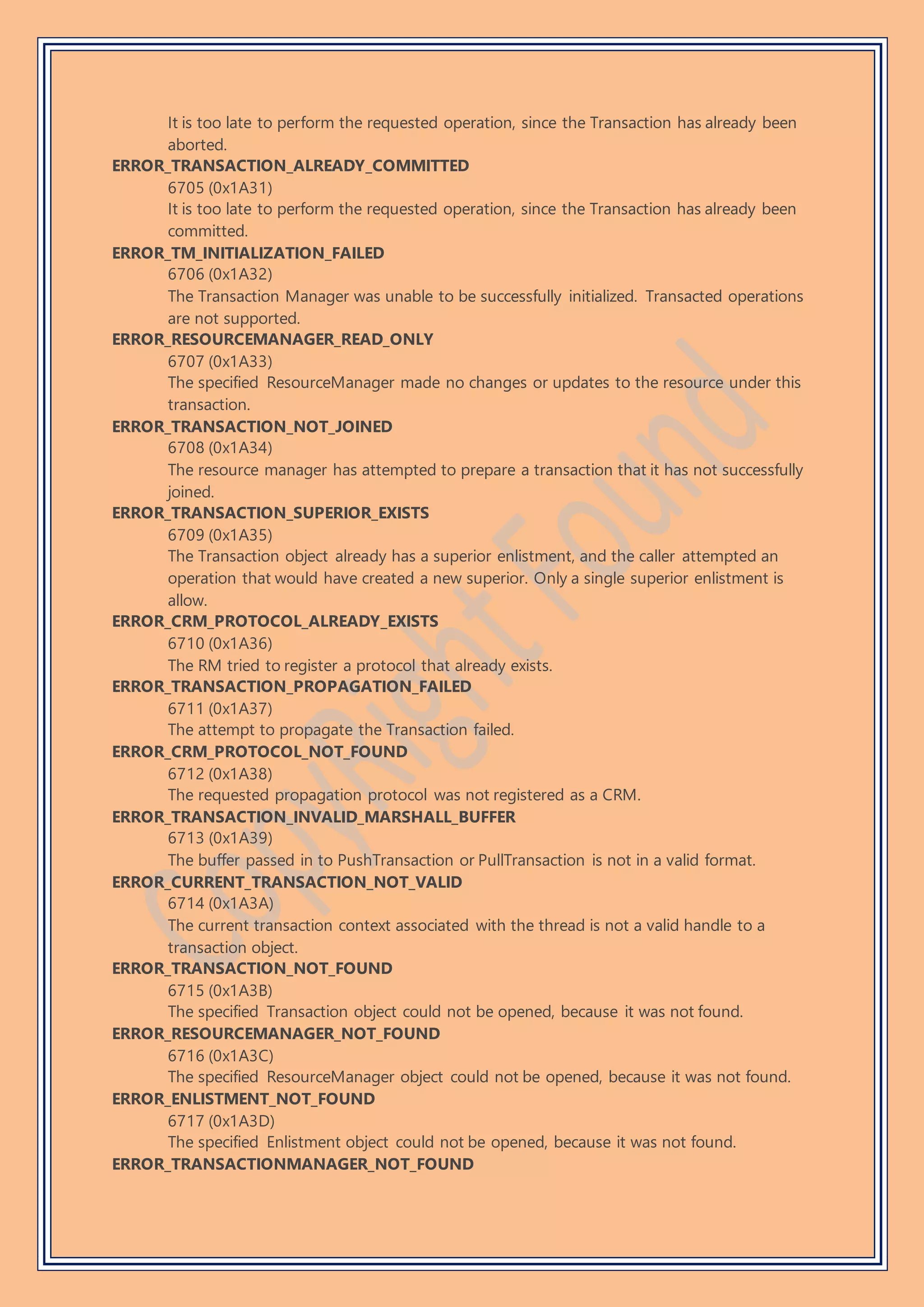 It is too late to perform the requested operation, since the Transaction has already been
aborted.
ERROR_TRANSACTION_ALREADY_COMMITTED
6705 (0x1A31)
It is too late to perform the requested operation, since the Transaction has already been
committed.
ERROR_TM_INITIALIZATION_FAILED
6706 (0x1A32)
The Transaction Manager was unable to be successfully initialized. Transacted operations
are not supported.
ERROR_RESOURCEMANAGER_READ_ONLY
6707 (0x1A33)
The specified ResourceManager made no changes or updates to the resource under this
transaction.
ERROR_TRANSACTION_NOT_JOINED
6708 (0x1A34)
The resource manager has attempted to prepare a transaction that it has not successfully
joined.
ERROR_TRANSACTION_SUPERIOR_EXISTS
6709 (0x1A35)
The Transaction object already has a superior enlistment, and the caller attempted an
operation that would have created a new superior. Only a single superior enlistment is
allow.
ERROR_CRM_PROTOCOL_ALREADY_EXISTS
6710 (0x1A36)
The RM tried to register a protocol that already exists.
ERROR_TRANSACTION_PROPAGATION_FAILED
6711 (0x1A37)
The attempt to propagate the Transaction failed.
ERROR_CRM_PROTOCOL_NOT_FOUND
6712 (0x1A38)
The requested propagation protocol was not registered as a CRM.
ERROR_TRANSACTION_INVALID_MARSHALL_BUFFER
6713 (0x1A39)
The buffer passed in to PushTransaction or PullTransaction is not in a valid format.
ERROR_CURRENT_TRANSACTION_NOT_VALID
6714 (0x1A3A)
The current transaction context associated with the thread is not a valid handle to a
transaction object.
ERROR_TRANSACTION_NOT_FOUND
6715 (0x1A3B)
The specified Transaction object could not be opened, because it was not found.
ERROR_RESOURCEMANAGER_NOT_FOUND
6716 (0x1A3C)
The specified ResourceManager object could not be opened, because it was not found.
ERROR_ENLISTMENT_NOT_FOUND
6717 (0x1A3D)
The specified Enlistment object could not be opened, because it was not found.
ERROR_TRANSACTIONMANAGER_NOT_FOUND
 