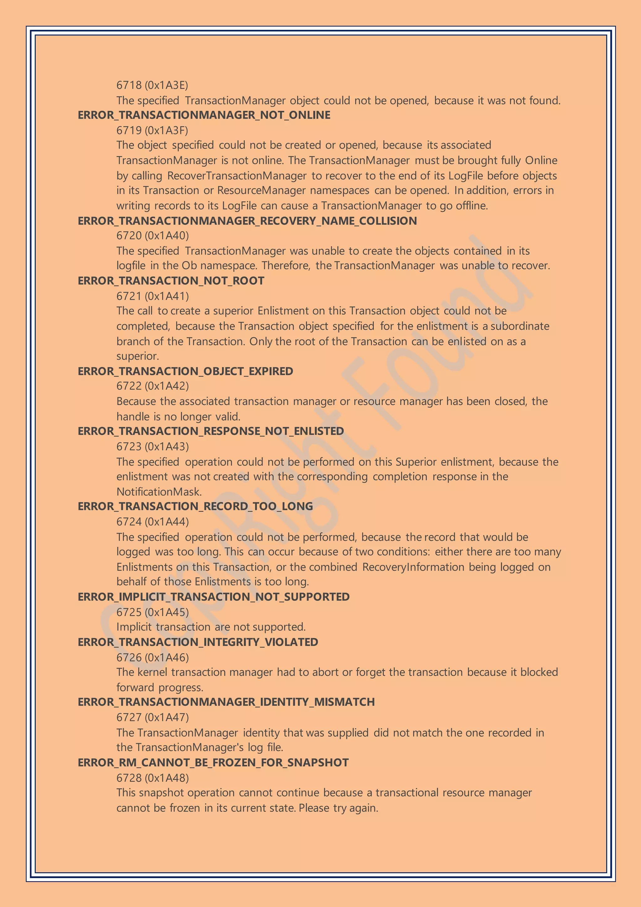 6718 (0x1A3E)
The specified TransactionManager object could not be opened, because it was not found.
ERROR_TRANSACTIONMANAGER_NOT_ONLINE
6719 (0x1A3F)
The object specified could not be created or opened, because its associated
TransactionManager is not online. The TransactionManager must be brought fully Online
by calling RecoverTransactionManager to recover to the end of its LogFile before objects
in its Transaction or ResourceManager namespaces can be opened. In addition, errors in
writing records to its LogFile can cause a TransactionManager to go offline.
ERROR_TRANSACTIONMANAGER_RECOVERY_NAME_COLLISION
6720 (0x1A40)
The specified TransactionManager was unable to create the objects contained in its
logfile in the Ob namespace. Therefore, the TransactionManager was unable to recover.
ERROR_TRANSACTION_NOT_ROOT
6721 (0x1A41)
The call to create a superior Enlistment on this Transaction object could not be
completed, because the Transaction object specified for the enlistment is a subordinate
branch of the Transaction. Only the root of the Transaction can be enlisted on as a
superior.
ERROR_TRANSACTION_OBJECT_EXPIRED
6722 (0x1A42)
Because the associated transaction manager or resource manager has been closed, the
handle is no longer valid.
ERROR_TRANSACTION_RESPONSE_NOT_ENLISTED
6723 (0x1A43)
The specified operation could not be performed on this Superior enlistment, because the
enlistment was not created with the corresponding completion response in the
NotificationMask.
ERROR_TRANSACTION_RECORD_TOO_LONG
6724 (0x1A44)
The specified operation could not be performed, because the record that would be
logged was too long. This can occur because of two conditions: either there are too many
Enlistments on this Transaction, or the combined RecoveryInformation being logged on
behalf of those Enlistments is too long.
ERROR_IMPLICIT_TRANSACTION_NOT_SUPPORTED
6725 (0x1A45)
Implicit transaction are not supported.
ERROR_TRANSACTION_INTEGRITY_VIOLATED
6726 (0x1A46)
The kernel transaction manager had to abort or forget the transaction because it blocked
forward progress.
ERROR_TRANSACTIONMANAGER_IDENTITY_MISMATCH
6727 (0x1A47)
The TransactionManager identity that was supplied did not match the one recorded in
the TransactionManager's log file.
ERROR_RM_CANNOT_BE_FROZEN_FOR_SNAPSHOT
6728 (0x1A48)
This snapshot operation cannot continue because a transactional resource manager
cannot be frozen in its current state. Please try again.
 