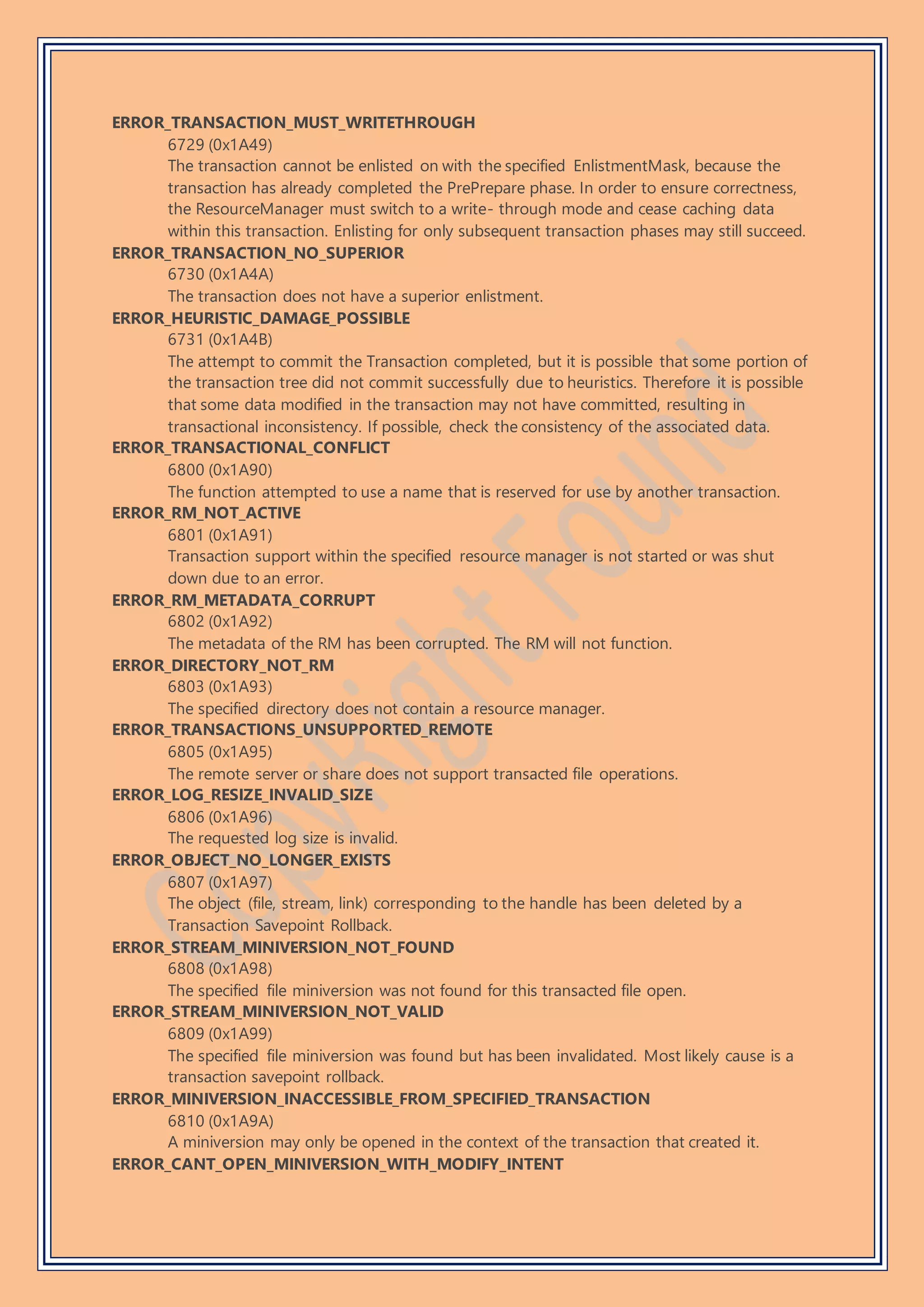 ERROR_TRANSACTION_MUST_WRITETHROUGH
6729 (0x1A49)
The transaction cannot be enlisted on with the specified EnlistmentMask, because the
transaction has already completed the PrePrepare phase. In order to ensure correctness,
the ResourceManager must switch to a write- through mode and cease caching data
within this transaction. Enlisting for only subsequent transaction phases may still succeed.
ERROR_TRANSACTION_NO_SUPERIOR
6730 (0x1A4A)
The transaction does not have a superior enlistment.
ERROR_HEURISTIC_DAMAGE_POSSIBLE
6731 (0x1A4B)
The attempt to commit the Transaction completed, but it is possible that some portion of
the transaction tree did not commit successfully due to heuristics. Therefore it is possible
that some data modified in the transaction may not have committed, resulting in
transactional inconsistency. If possible, check the consistency of the associated data.
ERROR_TRANSACTIONAL_CONFLICT
6800 (0x1A90)
The function attempted to use a name that is reserved for use by another transaction.
ERROR_RM_NOT_ACTIVE
6801 (0x1A91)
Transaction support within the specified resource manager is not started or was shut
down due to an error.
ERROR_RM_METADATA_CORRUPT
6802 (0x1A92)
The metadata of the RM has been corrupted. The RM will not function.
ERROR_DIRECTORY_NOT_RM
6803 (0x1A93)
The specified directory does not contain a resource manager.
ERROR_TRANSACTIONS_UNSUPPORTED_REMOTE
6805 (0x1A95)
The remote server or share does not support transacted file operations.
ERROR_LOG_RESIZE_INVALID_SIZE
6806 (0x1A96)
The requested log size is invalid.
ERROR_OBJECT_NO_LONGER_EXISTS
6807 (0x1A97)
The object (file, stream, link) corresponding to the handle has been deleted by a
Transaction Savepoint Rollback.
ERROR_STREAM_MINIVERSION_NOT_FOUND
6808 (0x1A98)
The specified file miniversion was not found for this transacted file open.
ERROR_STREAM_MINIVERSION_NOT_VALID
6809 (0x1A99)
The specified file miniversion was found but has been invalidated. Most likely cause is a
transaction savepoint rollback.
ERROR_MINIVERSION_INACCESSIBLE_FROM_SPECIFIED_TRANSACTION
6810 (0x1A9A)
A miniversion may only be opened in the context of the transaction that created it.
ERROR_CANT_OPEN_MINIVERSION_WITH_MODIFY_INTENT
 