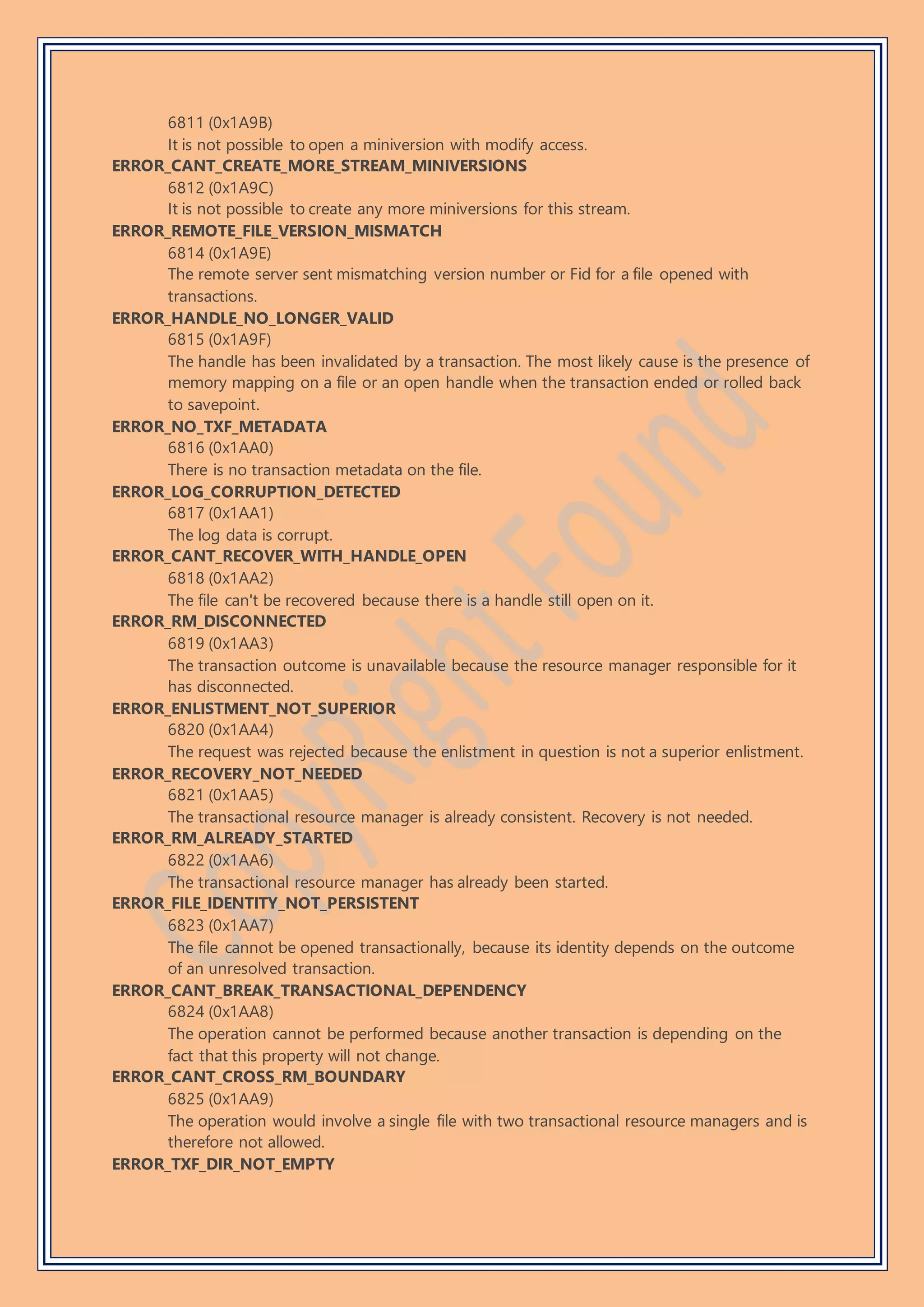 6811 (0x1A9B)
It is not possible to open a miniversion with modify access.
ERROR_CANT_CREATE_MORE_STREAM_MINIVERSIONS
6812 (0x1A9C)
It is not possible to create any more miniversions for this stream.
ERROR_REMOTE_FILE_VERSION_MISMATCH
6814 (0x1A9E)
The remote server sent mismatching version number or Fid for a file opened with
transactions.
ERROR_HANDLE_NO_LONGER_VALID
6815 (0x1A9F)
The handle has been invalidated by a transaction. The most likely cause is the presence of
memory mapping on a file or an open handle when the transaction ended or rolled back
to savepoint.
ERROR_NO_TXF_METADATA
6816 (0x1AA0)
There is no transaction metadata on the file.
ERROR_LOG_CORRUPTION_DETECTED
6817 (0x1AA1)
The log data is corrupt.
ERROR_CANT_RECOVER_WITH_HANDLE_OPEN
6818 (0x1AA2)
The file can't be recovered because there is a handle still open on it.
ERROR_RM_DISCONNECTED
6819 (0x1AA3)
The transaction outcome is unavailable because the resource manager responsible for it
has disconnected.
ERROR_ENLISTMENT_NOT_SUPERIOR
6820 (0x1AA4)
The request was rejected because the enlistment in question is not a superior enlistment.
ERROR_RECOVERY_NOT_NEEDED
6821 (0x1AA5)
The transactional resource manager is already consistent. Recovery is not needed.
ERROR_RM_ALREADY_STARTED
6822 (0x1AA6)
The transactional resource manager has already been started.
ERROR_FILE_IDENTITY_NOT_PERSISTENT
6823 (0x1AA7)
The file cannot be opened transactionally, because its identity depends on the outcome
of an unresolved transaction.
ERROR_CANT_BREAK_TRANSACTIONAL_DEPENDENCY
6824 (0x1AA8)
The operation cannot be performed because another transaction is depending on the
fact that this property will not change.
ERROR_CANT_CROSS_RM_BOUNDARY
6825 (0x1AA9)
The operation would involve a single file with two transactional resource managers and is
therefore not allowed.
ERROR_TXF_DIR_NOT_EMPTY
 