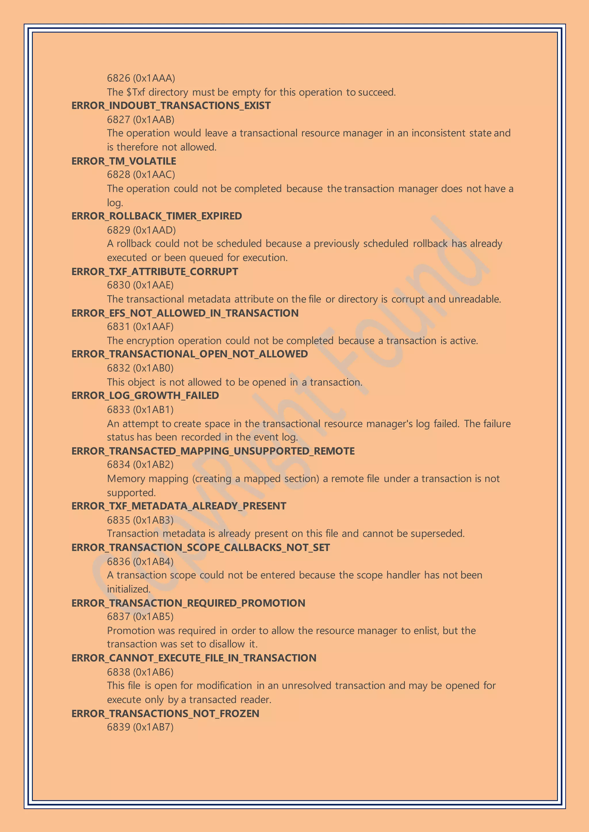 6826 (0x1AAA)
The $Txf directory must be empty for this operation to succeed.
ERROR_INDOUBT_TRANSACTIONS_EXIST
6827 (0x1AAB)
The operation would leave a transactional resource manager in an inconsistent state and
is therefore not allowed.
ERROR_TM_VOLATILE
6828 (0x1AAC)
The operation could not be completed because the transaction manager does not have a
log.
ERROR_ROLLBACK_TIMER_EXPIRED
6829 (0x1AAD)
A rollback could not be scheduled because a previously scheduled rollback has already
executed or been queued for execution.
ERROR_TXF_ATTRIBUTE_CORRUPT
6830 (0x1AAE)
The transactional metadata attribute on the file or directory is corrupt and unreadable.
ERROR_EFS_NOT_ALLOWED_IN_TRANSACTION
6831 (0x1AAF)
The encryption operation could not be completed because a transaction is active.
ERROR_TRANSACTIONAL_OPEN_NOT_ALLOWED
6832 (0x1AB0)
This object is not allowed to be opened in a transaction.
ERROR_LOG_GROWTH_FAILED
6833 (0x1AB1)
An attempt to create space in the transactional resource manager's log failed. The failure
status has been recorded in the event log.
ERROR_TRANSACTED_MAPPING_UNSUPPORTED_REMOTE
6834 (0x1AB2)
Memory mapping (creating a mapped section) a remote file under a transaction is not
supported.
ERROR_TXF_METADATA_ALREADY_PRESENT
6835 (0x1AB3)
Transaction metadata is already present on this file and cannot be superseded.
ERROR_TRANSACTION_SCOPE_CALLBACKS_NOT_SET
6836 (0x1AB4)
A transaction scope could not be entered because the scope handler has not been
initialized.
ERROR_TRANSACTION_REQUIRED_PROMOTION
6837 (0x1AB5)
Promotion was required in order to allow the resource manager to enlist, but the
transaction was set to disallow it.
ERROR_CANNOT_EXECUTE_FILE_IN_TRANSACTION
6838 (0x1AB6)
This file is open for modification in an unresolved transaction and may be opened for
execute only by a transacted reader.
ERROR_TRANSACTIONS_NOT_FROZEN
6839 (0x1AB7)
 