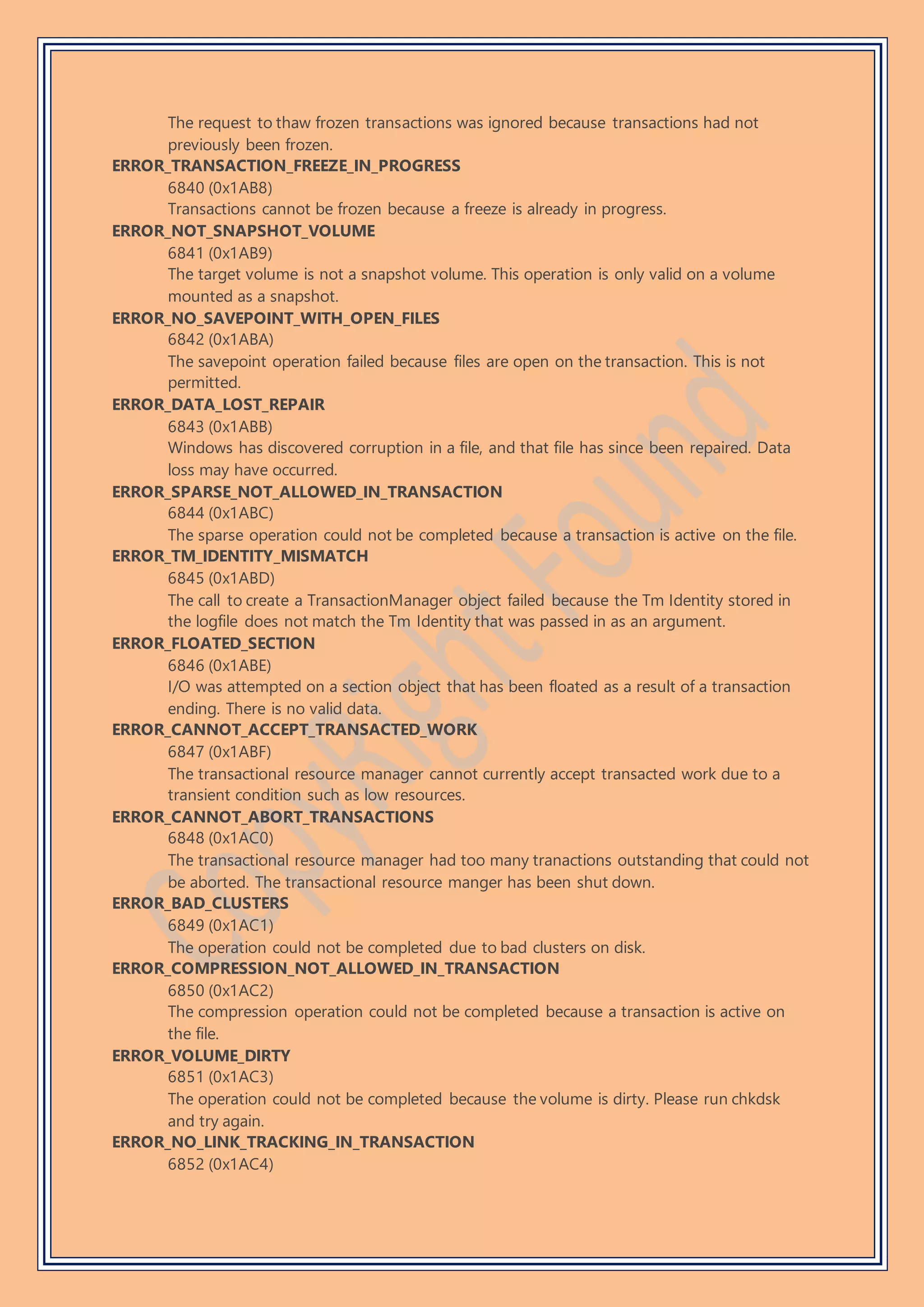 The request to thaw frozen transactions was ignored because transactions had not
previously been frozen.
ERROR_TRANSACTION_FREEZE_IN_PROGRESS
6840 (0x1AB8)
Transactions cannot be frozen because a freeze is already in progress.
ERROR_NOT_SNAPSHOT_VOLUME
6841 (0x1AB9)
The target volume is not a snapshot volume. This operation is only valid on a volume
mounted as a snapshot.
ERROR_NO_SAVEPOINT_WITH_OPEN_FILES
6842 (0x1ABA)
The savepoint operation failed because files are open on the transaction. This is not
permitted.
ERROR_DATA_LOST_REPAIR
6843 (0x1ABB)
Windows has discovered corruption in a file, and that file has since been repaired. Data
loss may have occurred.
ERROR_SPARSE_NOT_ALLOWED_IN_TRANSACTION
6844 (0x1ABC)
The sparse operation could not be completed because a transaction is active on the file.
ERROR_TM_IDENTITY_MISMATCH
6845 (0x1ABD)
The call to create a TransactionManager object failed because the Tm Identity stored in
the logfile does not match the Tm Identity that was passed in as an argument.
ERROR_FLOATED_SECTION
6846 (0x1ABE)
I/O was attempted on a section object that has been floated as a result of a transaction
ending. There is no valid data.
ERROR_CANNOT_ACCEPT_TRANSACTED_WORK
6847 (0x1ABF)
The transactional resource manager cannot currently accept transacted work due to a
transient condition such as low resources.
ERROR_CANNOT_ABORT_TRANSACTIONS
6848 (0x1AC0)
The transactional resource manager had too many tranactions outstanding that could not
be aborted. The transactional resource manger has been shut down.
ERROR_BAD_CLUSTERS
6849 (0x1AC1)
The operation could not be completed due to bad clusters on disk.
ERROR_COMPRESSION_NOT_ALLOWED_IN_TRANSACTION
6850 (0x1AC2)
The compression operation could not be completed because a transaction is active on
the file.
ERROR_VOLUME_DIRTY
6851 (0x1AC3)
The operation could not be completed because the volume is dirty. Please run chkdsk
and try again.
ERROR_NO_LINK_TRACKING_IN_TRANSACTION
6852 (0x1AC4)
 